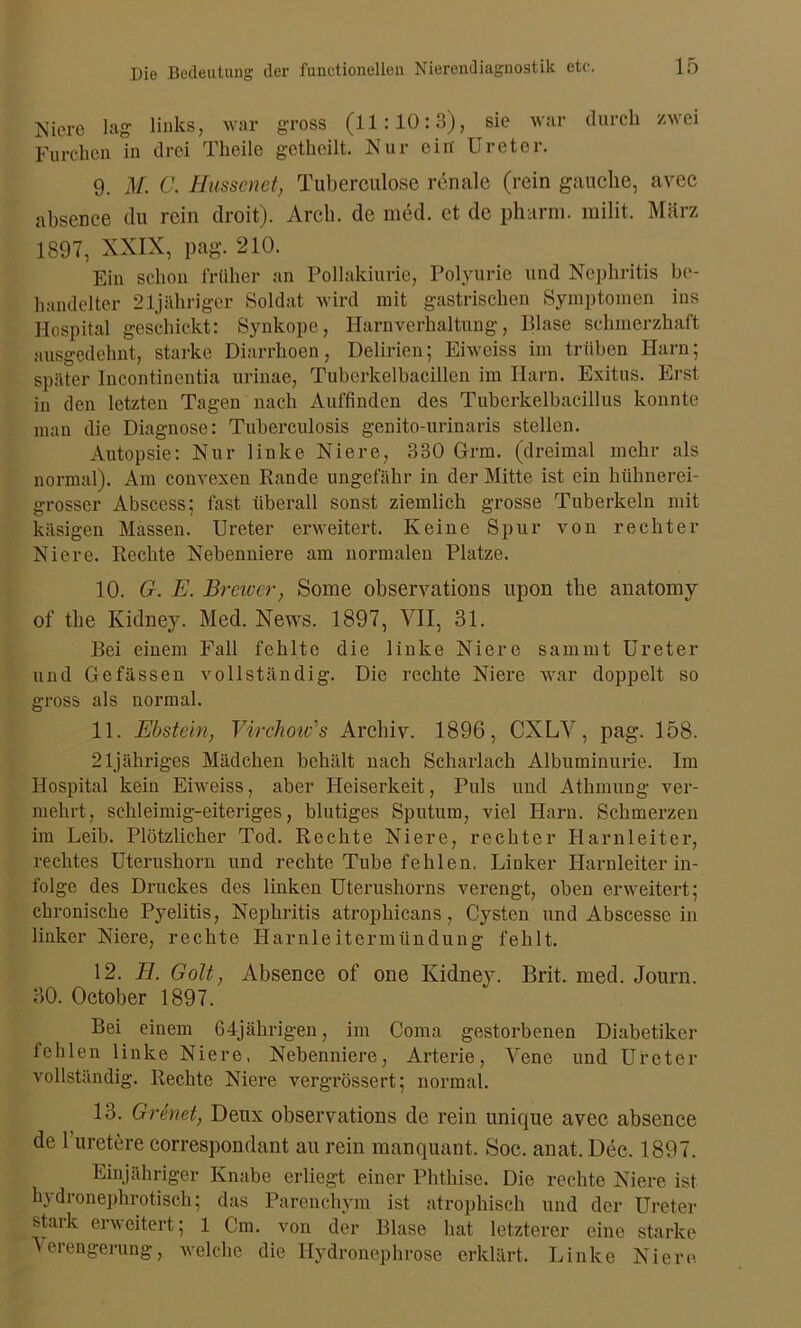 Niere lag links, war gross (11:10:3), sie war durch zwei Furchen in drei Theilo getheilt. Nur ein Ureter. 9. M. C. Ibissen et, Tuberculose renale (rein gauclie, avec absence du rein droit). Arch. de med. et de pharm, milit. März 1897, XXIX, pag. 210. Ein schon früher an Pollakiurie, Polyurie und Nephritis be- handelter 21jähriger Soldat wird mit gastrischen Symptomen ins Hospital geschickt: Synkope, Harnverhaltung, Blase schmerzhaft ausgedehnt, starke Diarrhoen, Delirien; Eiweiss im trüben Harn; später Incontinentia urinae, Tuberkelbacillen im Harn. Exitus. Erst in den letzten Tagen nach Auffinden des Tuberkelbacillus konnte man die Diagnose: Tuberculosis genito-urinaris stellen. Autopsie: Nur linke Niere, 330 Grm. (dreimal mehr als normal). Am convexen Rande ungefähr in der Mitte ist ein hühnerei- grosser Abscess; fast überall sonst ziemlich grosse Tuberkeln mit käsigen Massen. Ureter erweitert. Keine Spur von rechter Niere. Rechte Nebenniere am normalen Platze. 10. G. E. Braver, Some observations upon the anatomy of the Kidney. Med. News. 1897, VII, 31. Bei einem Fall fehlte die linke Niere sammt Ureter und Ge fassen vollständig. Die rechte Niere war doppelt so gross als normal. 11. Ebstein, Virchotv's Archiv. 1896, CXLV, pag. 158. 21jähriges Mädchen behält nach Scharlach Albuminurie. Im Hospital kein Eiweiss, aber Heiserkeit, Puls und Atkmung ver- mehrt, schleimig-eiteriges, blutiges Sputum, viel Harn. Schmerzen im Leib. Plötzlicher Tod. Rechte Niere, rechter Harnleiter, rechtes Uterushorn und rechte Tube fehlen. Linker Harnleiterin- folge des Druckes des linken Uterushorns verengt, oben erweitert; chronische Pyelitis, Nephritis atrophicans, Cysten und Abscesse in linker Niere, rechte Harnleitermündung fehlt. 12. BI. Gott, Absence of one Kidney. Brit. med. Journ. 30. October 1897. Bei einem 64jährigen, im Coma gestorbenen Diabetiker fehlen linke Niere, Nebenniere, Arterie, Vene und Ureter vollständig. Rechte Niere vergrössert; normal. 13. Gr inet, Deux observations de rein unique avec absence de 1 uretere correspondant au rein manquant. Soc. anat. Dec. 1897. Einjähriger Knabe erliegt einer Phthise. Die rechte Niere ist hydronephrotisch; das Parenchym ist atrophisch und der Ureter stark erweitert; 1 Cm. von der Blase hat letzterer eine starke Verengerung, welche die Hydronephrose erklärt. Linke Niere