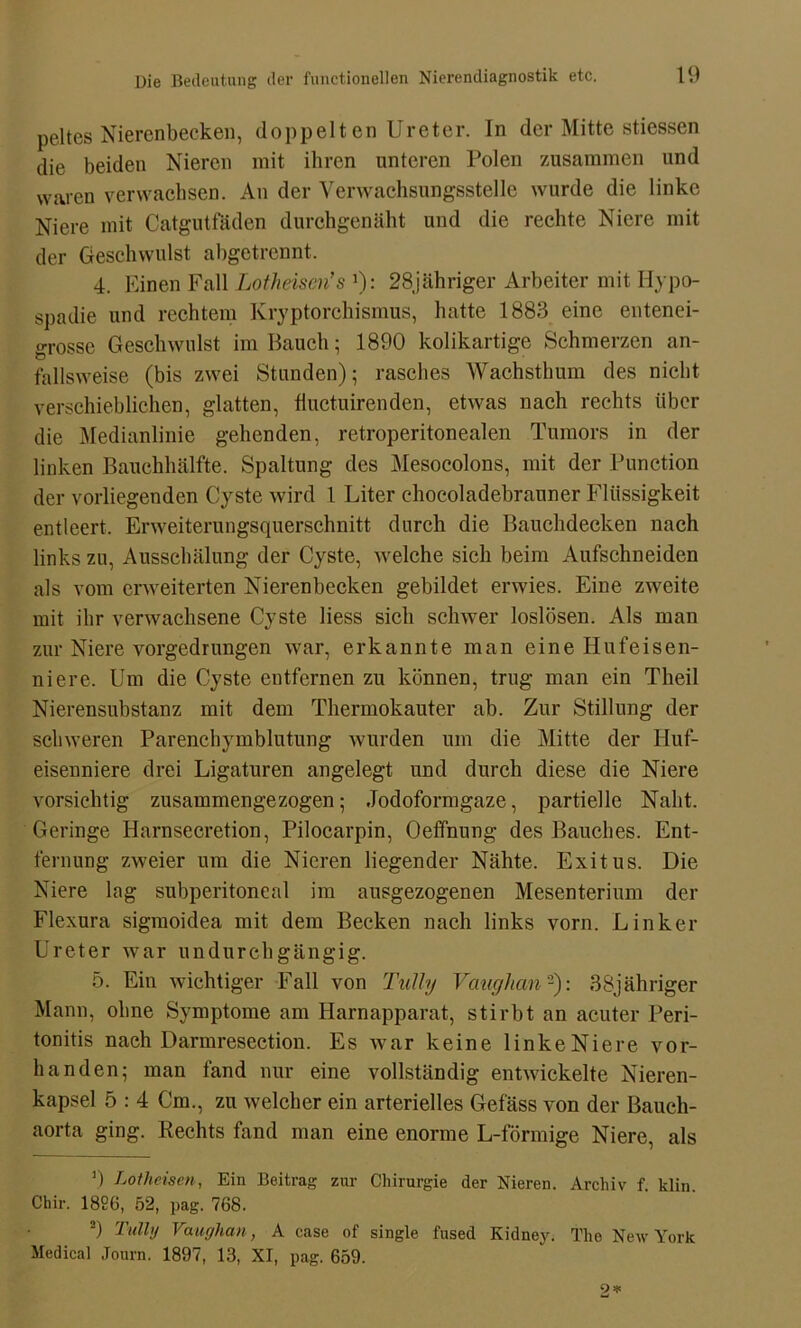 peltes Nierenbecken, doppelten Ureter, ln der Mitte stiessen die beiden Nieren mit ihren unteren Polen zusammen und waren verwachsen. An der Verwachsungsstelle wurde die linke Niere mit Catgutfäden durchgenäht und die rechte Niere mit der Geschwulst abgetrennt. 4. Einen Fall Lotheisen’s 1): 28jähriger Arbeiter mit Hypo- spadie und rechtem Kryptorchismus, hatte 1883 eine entenei- grosse Geschwulst im Bauch; 1890 kolikartige Schmerzen an- fallsweise (bis zwei Stunden); rasches Wachsthum des nicht verschieblichen, glatten, fluctuirenden, etwas nach rechts über die Medianlinie gehenden, retroperitonealen Tumors in der linken Bauchhälfte. Spaltung des Mesocolons, mit der Function der vorliegenden Cyste wird 1 Liter ehocoladebrauner Flüssigkeit entleert. Erweiterungsquerschnitt durch die Bauchdecken nach links zu, Ausschälung der Cyste, welche sich beim Aufschneiden als vom erweiterten Nierenbecken gebildet erwies. Eine zweite mit ihr verwachsene Cyste liess sich schwer loslösen. Als man zur Niere vorgedrungen war, erkannte man eine Hufeisen- niere. Um die Cyste entfernen zu können, trug man ein Theil Nierensubstanz mit dem Thermokauter ab. Zur Stillung der schweren Parenchymblutung wurden um die Mitte der Huf- eisenniere drei Ligaturen angelegt und durch diese die Niere vorsichtig zusammengezogen; Jodoformgaze, partielle Naht. Geringe Harnsecretion, Pilocarpin, Oeffnung des Bauches. Ent- fernung zweier um die Nieren liegender Nähte. Exitus. Die Niere lag subperitoneal im ausgezogenen Mesenterium der Flexura sigmoidea mit dem Becken nach links vorn. Linker Ureter war undurchgängig. 5. Ein wichtiger Fall von Tully Vaughan2): 38jähriger Mann, ohne Symptome am Harnapparat, stirbt an acuter Peri- tonitis nach Darmresection. Es war keine linkeNiere vor- handen; man fand nur eine vollständig entwickelte Nieren- kapsel 5 : 4 Cm., zu welcher ein arterielles Gefäss von der Bauch- aorta ging. Rechts fand man eine enorme L-förmige Niere, als ’) Lotheiscn, Ein Beitrag zur Chirurgie der Nieren. Archiv f. klin Chir. 1826, 52, pag. 768. 2) Tully Vaughan, A case of single fused Kidney. The New York Medical Journ. 1897, 13, XI, pag. 659.