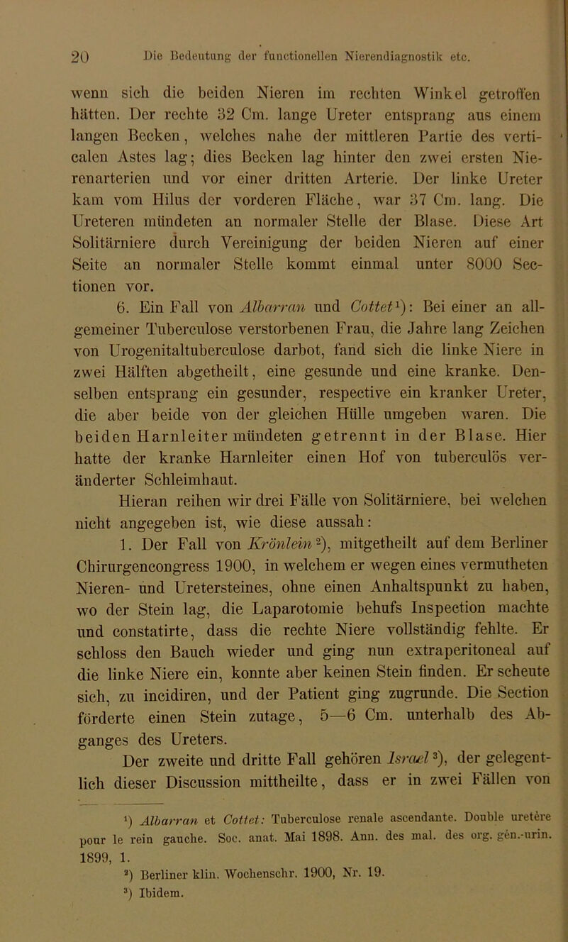 wenn sich die beiden Nieren im rechten Winkel getroffen hätten. Der rechte 32 Cm. lange Ureter entsprang aus einem langen Becken, welches nahe der mittleren Partie des verti- ■ calen Astes lag; dies Becken lag hinter den zwei ersten Nie- renarterien und vor einer dritten Arterie. Der linke Ureter kam vom Hilus der vorderen Fläche, war 37 Cm. lang. Die Ureteren mündeten an normaler Stelle der Blase. Diese Art Solitärniere durch Vereinigung der beiden Nieren auf einer Seite an normaler Stelle kommt einmal unter 8000 Sec- tionen vor. 6. Ein Fall von Albarran und Cottet1): Bei einer an all- gemeiner Tuberculose verstorbenen Frau, die Jahre lang Zeichen von Urogenitaltuberculose darbot, fand sich die linke Niere in zwei Hälften abgetheilt, eine gesunde und eine kranke. Den- selben entsprang ein gesunder, respective ein kranker Ureter, die aber beide von der gleichen Hülle umgeben waren. Die beiden Harnleiter mündeten getrennt in der Blase. Hier hatte der kranke Harnleiter einen Hof von tuberculös ver- änderter Schleimhaut. Hieran reihen wir drei Fälle von Solitärniere, bei welchen nicht angegeben ist, wie diese aussah: 1. Der Fall von Krönlein2), mitgetheilt auf dem Berliner Chirurgencongress 1900, in welchem er wegen eines vermutheten Nieren- und Uretersteines, ohne einen Anhaltspunkt zu haben, wo der Stein lag, die Laparotomie behufs Inspeetion machte und constatirte, dass die rechte Niere vollständig fehlte. Er schloss den Bauch wieder und ging nun extraperitoneal auf die linke Niere ein, konnte aber keinen Stein finden. Erscheine sich, zu incidiren, und der Patient ging zugrunde. Die Seetion förderte einen Stein zutage, 5—6 Cm. unterhalb des Ab- ganges des Ureters. Der zweite und dritte Fall gehören Israel3), der gelegent- lich dieser Discussion mittheilte, dass er in zwei Fällen von 1) Albarran et Cottet: Tuberculose renale ascendante. Double uretere pour le rein gauclie. Soe. anat. Mai 1898. Aun. des mal. des oig. gen.-urin. 1899, 1. 2) Berliner klin. Woclienschr. 1900, Nr. 19. 3) Ibidem.