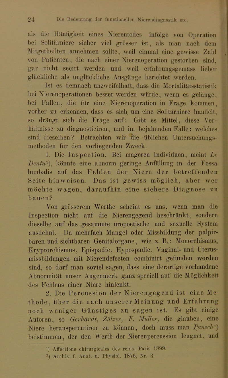 als die Häufigkeit eines Nierentodes infolge von Operation bei Solitärniere sicher viel grösser ist, als man nach dem Mitgetlieilten annehmen sollte, weil einmal eine gewisse Zahl von Patienten, die nach einer Nierenoperation gestorben sind, gar nicht secirt werden und weil erfahrungsgeinäss lieber glückliche als unglückliche Ausgänge berichtet werden. Ist es demnach unzweifelhaft, dass die Mortalitätsstatistik bei Nierenoperationen besser werden würde, wenn es gelänge, bei Fällen, die für eine Nierenoperation in Frage kommen, vorher zu erkennen, dass es sich um eine Solitärniere handelt, so drängt sich die Frage auf: Gibt es Mittel, diese Ver- hältnisse zu diagnosticiren, und im bejahenden Falle: welches sind dieselben? Betrachten wir die üblichen Untersuchungs- methoden für den vorliegenden Zweck. 1. Die Inspection. Bei mageren Individuen, meint Le Dcntu:), könnte eine abnorm geringe Anfüllung in der Fossa lumbalis auf das Fehlen der Niere der betreffenden Seite hinweisen. Das ist gewiss möglich, aber wer möchte wagen, daraufhin eine sichere Diagnose zu bauen? Von grösserem Werthe scheint es uns, wenn man die Inspection nicht auf die Nierengegend beschränkt, sondern dieselbe auf das gesummte uropoetische und sexuelle System ausdelmt. Da mehrfach Mangel oder Missbildung der palpir- baren und sichtbaren Genitalorgane, wie z. B.: Monorchismus, Kryptorchismus, Epispadie, Hypospadie, Vaginal- und Uterus- missbildungen mit Nierendefecten combinirt gefunden worden sind, so darf man soviel sagen, dass eine derartige vorhandene Abnormität unser Augenmerk ganz speciell auf die Möglichkeit des Fehlens einer Niere hinlenkt. 2. Die Percussion der Nierengegend ist eine Me- thode, über die nach unserer Meinung und Erfahrung noch weniger Günstiges zu sagen ist. Es gibt einige Autoren, so Gerhardt, Zülzcr, F. Müller, die glauben, eine Niere herauspercutiren zu können, doch muss man Pansch-) beistimmen, der den Werth der Nierenpercussion leugnet, und J) Aö'ections chirurgicales des reins. Paris 1899. 2) Archiv f. Anat. u. Physiol. 1876, Nr. 3.