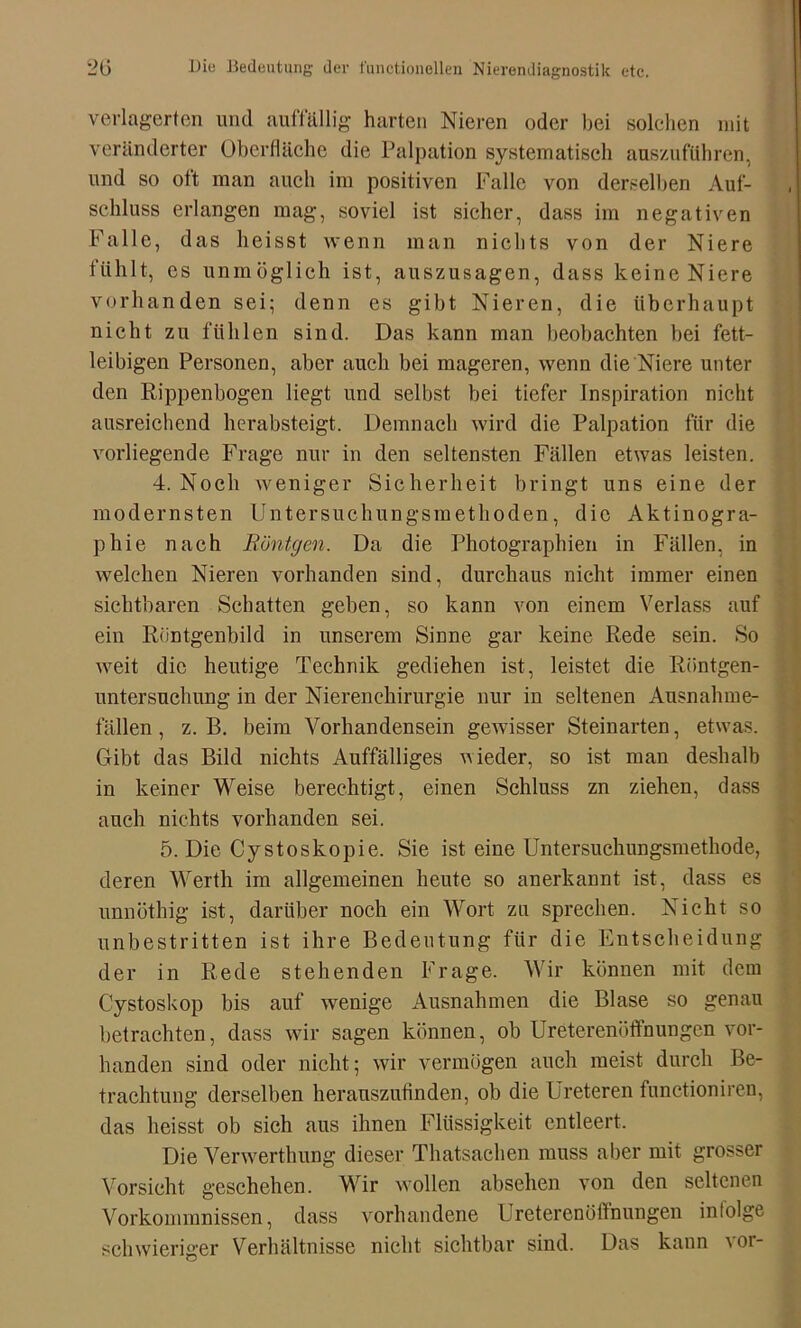 verlagerten und auffällig harten Nieren oder bei solchen mit veränderter Oberfläche die Palpation systematisch auszuführen, und so oft man auch im positiven Falle von derselben Auf- schluss erlangen mag, soviel ist sicher, dass im negativen Falle, das heisst wenn man nichts von der Niere fühlt, cs unmöglich ist, auszusagen, dass keine Niere vorhanden sei; denn es gibt Nieren, die überhaupt nicht zu fühlen sind. Das kann man beobachten bei fett- leibigen Personen, aber auch bei mageren, wenn die Niere unter den Rippenbogen liegt und seihst bei tiefer Inspiration nicht ausreichend herabsteigt. Demnach wird die Palpation für die vorliegende Frage nur in den seltensten Fällen etwas leisten. 4. Noch weniger Sicherheit bringt uns eine der modernsten Untersuchungsmethoden, die Aktinogra- pliie nach Röntgen. Da die Photographien in Fällen, in welchen Nieren vorhanden sind, durchaus nicht immer einen sichtbaren Schatten geben, so kann von einem Verlass auf ein Riintgenbild in unserem Sinne gar keine Rede sein. So weit die heutige Technik gediehen ist, leistet die Röntgen- untersuchung in der Nierenchirurgie nur in seltenen Ausnahme- fällen , z. B. beim Vorhandensein gewisser Steinarten, etwas. Gibt das Bild nichts Auffälliges vieder, so ist man deshalb in keiner Weise berechtigt, einen Schluss zn ziehen, dass auch nichts vorhanden sei. 5. Die Cystoskopie. Sie ist eine Untersuchungsmethode, deren Werth im allgemeinen heute so anerkannt ist, dass es unnöthig ist, darüber noch ein Wort zu sprechen. Nicht so unbestritten ist ihre Bedeutung für die Entscheidung der in Rede stehenden Frage. Wir können mit dem Cystoskop bis auf wenige Ausnahmen die Blase so genau betrachten, dass wir sagen können, ob Ureterenöffnungen vor- handen sind oder nicht; wir vermögen auch meist durch Be- trachtung derselben herauszufinden, ob die Ureteren functioniren, das heisst ob sich aus ihnen Flüssigkeit entleert. Die Verwerthung dieser Thatsachen muss aber mit grosser Vorsicht geschehen. Wir wollen absohen von den seltenen Vorkommnissen, dass vorhandene Ureterenöffnungen infolge schwieriger Verhältnisse nicht sichtbar sind. Das kann vor-