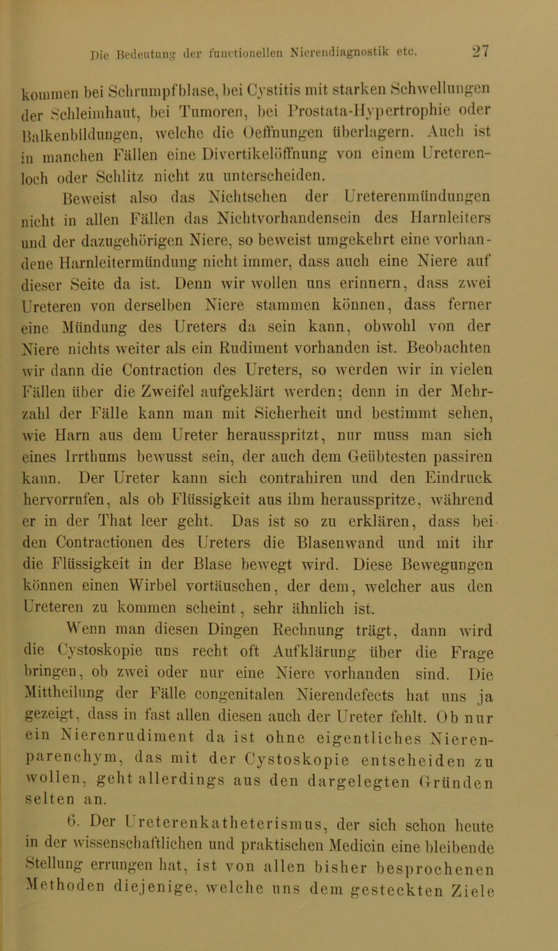 kommen bei Schrumpfblase, bei Cystitis mit starken Schwellungen der Schleimhaut, bei Tumoren, bei Prostata-Hypertrophie oder Balkenbildungen, welche die Oeffnungen überlagern. Auch ist in manchen Fällen eine Divertikelöffnung von einem Ureteren- loch oder Schlitz nicht zu unterscheiden. Beweist also das Nichtsehen der Ureterenmündungen nicht in allen Fällen das Nichtvorhandensein des Harnleiters und der dazugehörigen Niere, so beweist umgekehrt eine vorhan- dene Harnleitermündung nicht immer, dass auch eine Niere auf dieser Seite da ist. Denn wir wollen uns erinnern, dass zwei Ureteren von derselben Niere stammen können, dass ferner eine Mündung des Ureters da sein kann, obwohl von der Niere nichts weiter als ein Rudiment vorhanden ist. Beobachten wir dann die Contraction des Ureters, so werden wir in vielen Fällen über die Zweifel aufgeklärt werden; denn in der Mehr- zahl der Fälle kann man mit Sicherheit und bestimmt sehen, wie Harn aus dem Ureter herausspritzt, nur muss man sich eines Irrtlmms bewusst sein, der auch dem Geübtesten passiren kann. Der Ureter kann sich contrahiren und den Eindruck hervorrufen, als ob Flüssigkeit aus ihm herausspritze, während er in der That leer geht. Das ist so zu erklären, dass bei den Contractionen des Ureters die Blasenwand und mit ihr die Flüssigkeit in der Blase bewegt wird. Diese Bewegungen können einen Wirbel vortäuschen, der dem, welcher aus den Ureteren zu kommen scheint, sehr ähnlich ist. Wenn man diesen Dingen Rechnung trägt, dann wird die Cystoskopie uns recht oft Aufklärung über die Frage bringen, ob zwei oder nur eine Niere vorhanden sind. Die Mittheilung der Fälle congenitalen Nierendefects hat uns ja gezeigt, dass in fast allen diesen auch der Ureter fehlt. Ob nur ein Nierenrudiment da ist ohne eigentliches Nieren- parenchym, das mit der Cystoskopie entscheiden zu wollen, geht allerdings aus den dargelegten Gründen selten an. 6. Der Ureterenkatheterismus, der sich schon heute in der wissenschaftlichen und praktischen Medicin eine bleibende Stellung errungen hat, ist von allen bisher besprochenen Methoden diejenige, welche uns dem gesteckten Ziele