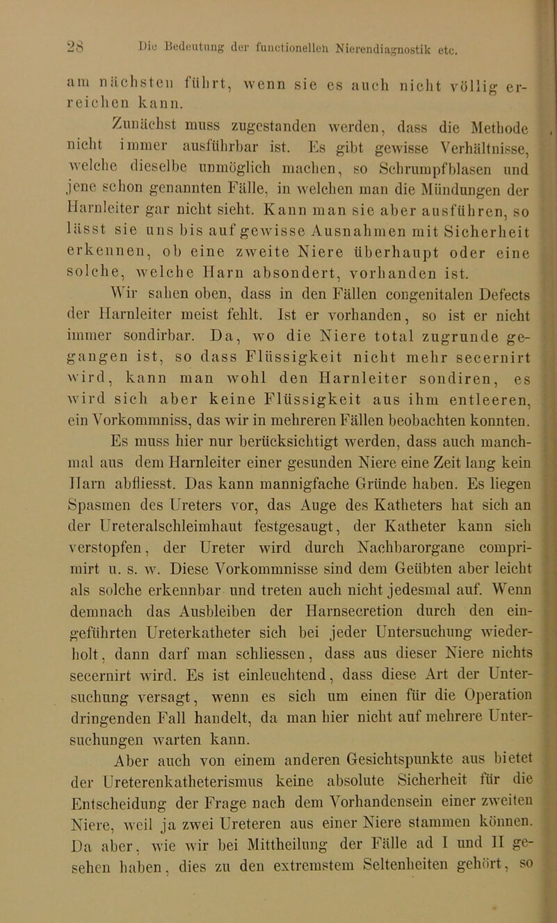 am nächsten führt, wenn sie es auch nicht völlig er- reichen kann. Zunächst muss zugestanden werden, dass die Methode nicht immer ausführbar ist. Es gibt gewisse Verhältnisse, welche dieselbe unmöglich machen, so Schrumpfblasen und jene schon genannten Fälle, in welchen man die Mündungen der Harnleiter gar nicht sieht. Kann man sie aber ausführen, so lässt sie uns bis auf gewisse Ausnahmen mit Sicherheit erkennen, ob eine zweite Niere überhaupt oder eine solche, welche Harn absondert, vorhanden ist. Wir sahen oben, dass in den Fällen congenitalen Defects der Harnleiter meist fehlt. Ist er vorhanden, so ist er nicht immer sondirbar. Da, wo die Niere total zugrunde ge- gangen ist, so dass Flüssigkeit nicht mehr secernirt wird, kann man wohl den Harnleiter sondiren, es wird sich aber keine Flüssigkeit aus ihm entleeren, ein Vorkonnnniss, das wir in mehreren Fällen beobachten konnten. Es muss hier nur berücksichtigt werden, dass auch manch- mal aus dem Harnleiter einer gesunden Niere eine Zeit lang kein Harn abüiesst. Das kann mannigfache Gründe haben. Es liegen Spasmen des Ureters vor, das Auge des Katheters hat sich an der Ureteralschleimhaut festgesaugt, der Katheter kann sich verstopfen, der Ureter wird durch Nachbarorgane compri- mirt u. s. w. Diese Vorkommnisse sind dem Geübten aber leicht als solche erkennbar und treten auch nicht jedesmal auf. Wenn demnach das Ausbleiben der Harnsecretion durch den ein- geführten Ureterkatheter sich bei jeder Untersuchung wieder- holt , dann darf man schliessen, dass aus dieser Niere nichts secernirt wird. Es ist einleuchtend, dass diese Art der Unter- suchung versagt, wenn es sich um einen für die Operation dringenden Fall handelt, da man hier nicht auf mehrere Lnter- suchuDgen warten kann. Aber auch von einem anderen Gesichtspunkte aus bietet der Ureterenkatheterismus keine absolute Sicherheit für die Entscheidung der Frage nach dem Vorhandensein einer zweiten Niere, weil ja zwei Ureteren aus einer Niere stammen können. Da aber, wie wir bei Mittheilung der Fälle ad I und II ge- sehen haben, dies zu den extremstem Seltenheiten gehört, so