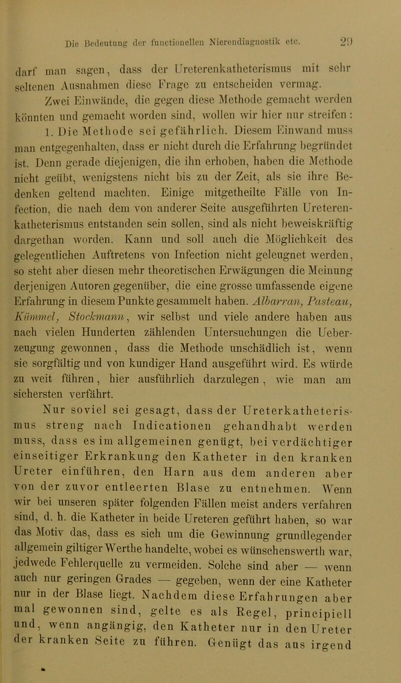 darf man sagen, dass der Ureterenkatheterisraus mit sehr seltenen Ausnahmen diese Frage zu entseheiden vermag. Zwei Einwände, die gegen diese Methode gemacht werden könnten und gemacht worden sind, wollen wir hier nur streifen : 1. Die Methode sei gefährlich. Diesem Ein wand muss man entgegenhalten, dass er nicht durch die Erfahrung begründet ist. Denn gerade diejenigen, die ihn erhoben, haben die Methode nicht geübt, wenigstens nicht bis zu der Zeit, als sie ihre Be- denken geltend machten. Einige mitgetheilte Fälle von In- fection, die nach dem von anderer Seite ausgeführten Ureteren- katheterismus entstanden sein sollen, sind als nicht beweiskräftig dargethan worden. Kann und soll auch die Möglichkeit des gelegentlichen Auftretens von Infection nicht geleugnet werden, so steht aber diesen mehr theoretischen Erwägungen die Meinung derjenigen Autoren gegenüber, die eine grosse umfassende eigene Erfahrung in diesem Punkte gesammelt haben. Älbarran, Pasteau, Kümmel, Stockmann, wir selbst und viele andere haben aus nach vielen Hunderten zählenden Untersuchungen die Ueber- zeugung gewonnen, dass die Methode unschädlich ist, wenn sie sorgfältig und von kundiger Hand ausgeführt wird. Es würde zu weit führen, hier ausführlich darzulegen, wie man am sichersten verfährt. Nur soviel sei gesagt, dass der Ureterkatheteris- mus streng nach Indicationen gehandhabt werden muss, dass es im allgemeinen genügt, bei verdächtiger einseitiger Erkrankung den Katheter in den kranken Ureter ein führen, den Harn aus dem anderen aber von der zuvor entleerten Blase zu entnehmen. Wenn wir bei unseren später folgenden Fällen meist anders verfahren sind, d. h. die Katheter in beide Ureteren geführt haben, so war das Motiv das, dass es sich um die Gewinnung grundlegender allgemein gütiger Werthe handelte, wobei es wünschenswerth war, jedwede Fehlerquelle zu vermeiden. Solche sind aber — wenn auch nur geringen Grades — gegeben, wenn der eine Katheter nur in der Blase liegt. Nachdem diese Erfahrungen aber mal gewonnen sind, gelte es als Regel, prineipiell und, wenn angängig, den Katheter nur in den Ureter dei kranken Seite zu führen. Genügt das aus irgend