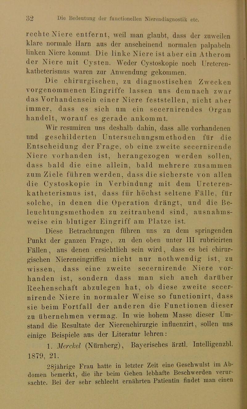 rechte Niere entfernt, weil man glaubt, dass der zuweilen klare normale Harn aus der anscheinend normalen palpabeln linken Niere kommt. Die linke Niere ist aber ein Atherom der Niere mit Cysten. Weder Cystoskopie noch Ureteren- katheterismus waren zur Anwendung gekommen. Die chirurgischen, zu diagnostischen Zwecken vorgenommenen Eingriffe lassen uns demnach zwar das Vorhandensein einer Niere feststellen, nicht aber immer, dass es sich um ein secernirendes Organ handelt, worauf es gerade ankommt. Wir resumiren uns deshalb dahin, dass alle vorhandenen und geschilderten Untersuchungsmethoden fiir die Entscheidung der Frage, ob eine zweite secernircnde Niere vorhanden ist, herangezogen werden sollen, dass bald die eine allein, bald mehrere zusammen zum Ziele führen werden, dass die sicherste von allen die Cystoskopie in Verbindung mit dem Ureteren- katheterismus ist, dass für höchst seltene Fälle, für solche, in denen die Operation drängt, und die Be- leuchtungsmethoden zu zeitraubend sind, ausnahms- weise ein blutiger Eingriff am Platze ist. Diese Betrachtungen führen uns zu dem springenden Punkt der ganzen Frage, zu den oben unter III rubricirten Fällen, aus denen ersichtlich sein wird, dass es bei chirur- gischen Niereneingrillen nicht nur nothwendig ist, zu wissen, dass eine zweite secernirende Niere vor- handen ist, sondern dass man sich auch darüber Rechenschaft abzulegen hat, ob diese zweite secer- nirende Niere in normaler Weise so functionirt, dass sie beim Fortfall der anderen die Functionen dieser zu übernehmen vermag. In wie hohem Masse dieser Um- stand die Resultate der Nierenchirurgie influenzirt, sollen uns einige Beispiele aus der Literatur lehren: 1. Merckel (Nürnberg), Bayerisches ärztl. Intelligenzbl. 1879, 21. 28jährige Frau hatte in letzter Zeit eine Geschwulst im Ab- domen bemerkt, die ihr beim Gehen lebhafte Beschwerden 'ciui- sachte. Bei der sehr schlecht ernährten Patientin findet man einen