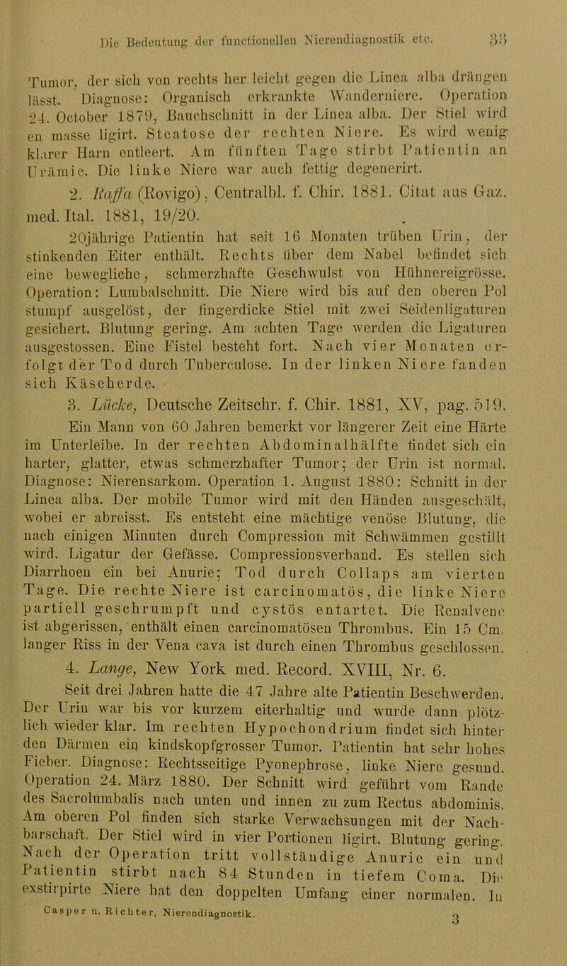 Tumor, der sich von rechts her leicht gegen die Linea alba drängen lässt. Diagnose: Organisch erkrankte Wanderniere. Operation 24. October 1879, Bauchschnitt in der Linea alba. Der Stiel wird en masse ligirt. Stcatose der rechten Niere. Es wird wenig klarer Harn entleert. Am fünften Tage stirbt Patientin an Urämie. Die linke Niere war auch fettig degenerirt. 2. Raffa (Rovigo), Centralbl. f. Chir. 1881. Citat aus Gaz. med.Ital. 1881, 19/20. 20jährige Patientin hat seit 16 Monaten trüben Urin, der stinkenden Eiter enthält. Rechts über dem Nabel befindet sich eine bewegliche, schmerzhafte Geschwulst von Hübnereigrösse. Operation: Lumbalschnitt. Die Niere wird bis auf den oberen Pol stumpf ausgelöst, der fingerdicke Stiel mit zwei Seidenligaturen gesichert. Blutung gering. Am achten Tage werden die Ligaturen ausgestossen. Eine Fistel besteht fort. Nach vier Monaten er- folgt der Tod durch Tuberculose. In der linken Niere fanden sich Käseherde. 3. Lücke, Deutsche Zeitschr. f. Chir. 1881, XV, pag. 519. Ein Mann von 60 Jahren bemerkt vor längerer Zeit eine Härte im Unterleibe. In der rechten Abdominalhälfte findet sich ein harter, glatter, etwas schmerzhafter Tumor; der Urin ist normal. Diagnose: Nierensarkom. Operation 1. August 1880: Schnitt in der Linea alba. Der mobile Tumor wird mit den Händen ausgeschält, Avobei er abreisst. Es entsteht eine mächtige venöse Blutung, die nach einigen Minuten durch Compression mit Schwämmen gestillt Avird. Ligatur der Gefässe. Compressionsverband. Es stellen sich Diarrhoen ein bei Anurie; Tod durch Collaps am vierten Tage. Die rechte Niere ist carcinomatös, die linke Niere partiell geschrumpft und cystös entartet. Die Renalvene ist abgerissen, enthält einen carcinomatösen Thrombus. Ein 15 Cm. langer Riss in der Vena cava ist durch einen Thrombus geschlossen. 4. Lange, Ncav York med. Record. XVIII, Nr. 6. Seit drei Jahren hatte die 47 Jahre alte Patientin Beschwerden. Der Urin war bis vor kurzem eiterhaltig und wurde dann plötz- lich wieder klar. Im rechten Hypochond rium findet sich hinter den Därmen ein kindskopfgrosser Tumor. Patientin hat sehr hohes Fieber. Diagnose: Rechtsseitige Pyonephrose, linke Niere gesund. Operation 24. März 1880. Der Schnitt wird geführt vom Rande des Sacrolumbalis nach unten und innen zu zum Rectus abdominis. Am oberen Pol finden sich starke Verwachsungen mit der Nach- barschaft. Der Stiel wird in vier Portionen ligirt. Blutung gering, ^ach der Operation tritt vollständige Anurie ein und 1 atientin stirbt nach 84 Stunden in tiefem Coma. Die exstiipirte Niere hat den doppelten Umfang einer normalen. In Casper u. Richter, Nierendiagnostik.