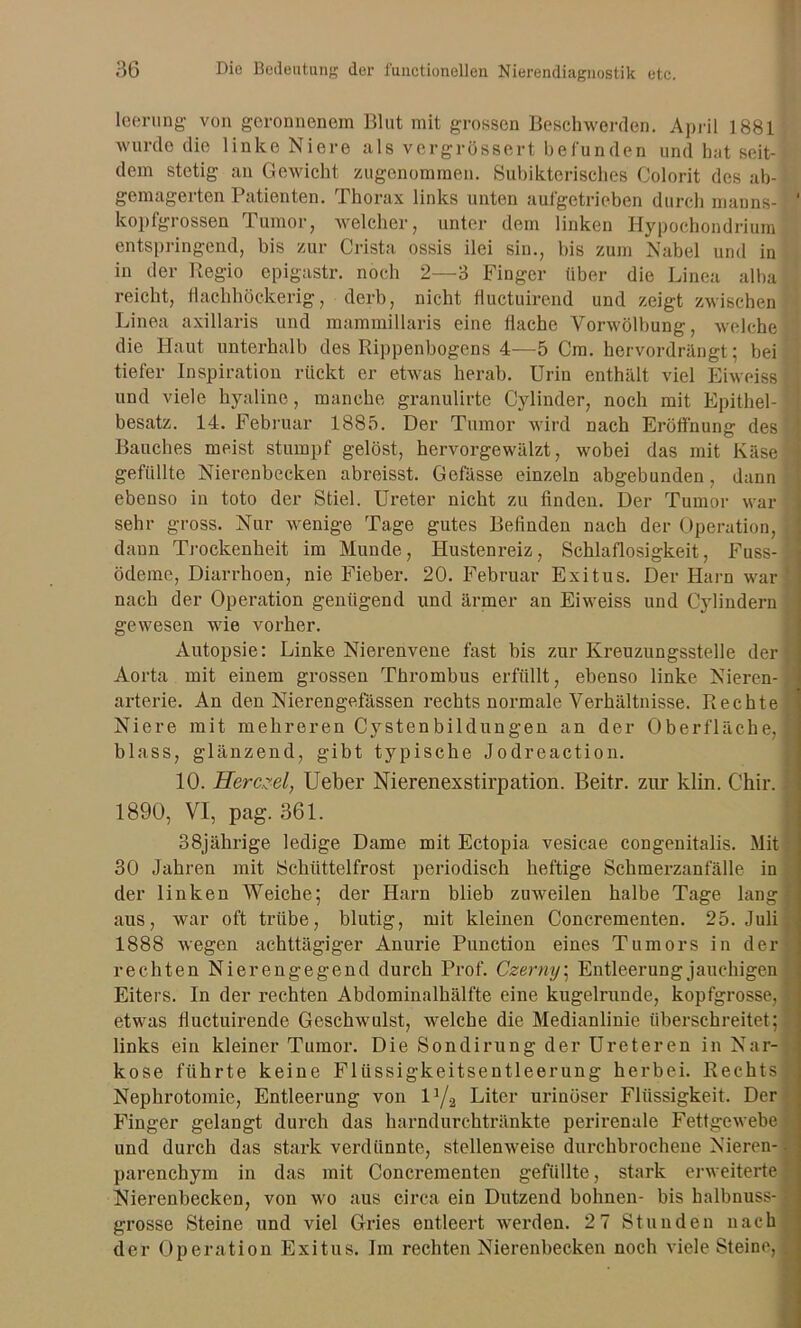 leerung von geronnenem Blut mit grossen Beschwerden. April 1881 wurde die linke Niere als vergrössert befunden und hat seit- dem stetig an Gewicht zugenommen. Subikterisches Colorit des ab-' gemagerten Patienten. Thorax links unten aufgetrieben durch manns- ' kopfgrossen Tumor, welcher, unter dem linken Hypochondrium entspringend, bis zur Crista ossis ilei sin., bis zum Nabel und in in der Regio epigastr. noch 2—3 Finger über die Linea alba reicht, flachhöckerig, derb, nicht fiuctuirend und zeigt zwischen Linea axillaris und mammillaris eine flache Vorwölbung, welche die Haut unterhalb des Rippenbogens 4—5 Cm. hervordrängt; bei tiefer Inspiration rückt er etwas herab. Urin enthält viel Eiweiss - und viele hyaline, manche granulirte Cylinder, noch mit Epithel- besatz. 14. Februar 1885. Der Tumor wird nach Eröffnung des Bauches meist stumpf gelöst, hervorgewälzt, wobei das mit Käsei gefüllte Nierenbecken abreisst. Gefässe einzeln abgebunden, dann ebenso in toto der Stiel. Ureter nicht zu finden. Der Tumor war sehr gross. Nur wenige Tage gutes Befinden nach der Operation, dann Trockenheit im Munde, Hustenreiz, Schlaflosigkeit, Fuss- ödeme, Diarrhoen, nie Fieber. 20. Februar Exitus. Der Harn war 1 nach der Operation genügend und ärmer an Eiweiss und Cylindern gewesen wie vorher. Autopsie: Linke Nierenvene fast bis zur Kreuzungsstelle der Aorta mit einem grossen Thrombus erfüllt, ebenso linke Nieren- * arterie. An den Nierengefässen rechts normale Verhältnisse. Rechte Niere mit mehreren Cystenbildungen an der Oberfläche,! blass, glänzend, gibt typische Jodreaction. 10. Herczel, Ueber Nierenexstirpation. Beitr. zur klin. Chir. 1890, VI, pag. 361. 38jährige ledige Dame mit Ectopia vesicae congenitalis. Mit 30 Jahren mit Schüttelfrost periodisch heftige Schmerzanfälle in der linken Weiche; der Harn blieb zuweilen halbe Tage lang: aus, war oft trübe, blutig, mit kleinen Concrementen. 25. Juli 1888 wegen achttägiger Anurie Punction eines Tumors in der rechten Nierengegend durch Prof. Czerny; Entleerung jauchigen Eiters. In der rechten Abdominalhälfte eine kugelrunde, kopfgrosse, | etwas fluctuirende Geschwulst, welche die Medianlinie überschreitet; links ein kleiner Tumor. Die Sondirung der Ureteren in Nar- kose führte keine Flüssigkeitsentleerung herbei. Rechts* Nephrotomie, Entleerung von lJ/2 Liter urinöser Flüssigkeit. Der Finger gelangt durch das harndurchtränkte perirenale Fettgewebe und durch das stark verdünnte, stellenweise durchbrochene Nieren-. parenchym in das mit Concrementen gefüllte, stark erweiterte y Nierenbecken, von wo aus circa ein Dutzend bohnen- bis halbnuss- grosse Steine und viel Gries entleert werden. 2 7 Stunden nach der Operation Exitus. Im rechten Nierenbecken noch viele Steine, .