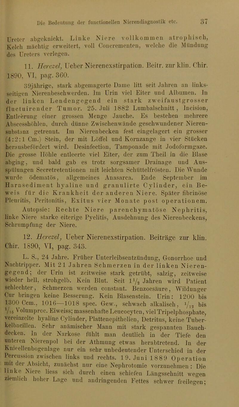 Ureter abgcknic.kt. Linke Niere vollkommen atrophisch, Kelch mächtig erweitert, voll Concrementen, welche die Mündung des Ureters verlegen. 11. Herczel, lieber Nierenexstirpation. Heitr. zurklin. Chir. 1890, VI, pag\ 360. 39jährige, stark abgemagerte Dame litt seit Jahren an links- seitigen Nierenbeschwerden. Im Urin viel Eiter und Albuinen. In der linken Lendengegend ein stark zweifaustgr osser fluctuircnder Tumor. 25. Juli 1882 Lumbalschnitt, Jncision, Entleerung einer grossen Menge Jauche. Es bestehen mehrere Abscesshöhlen, durch diinne Zwischenwände geschwundener Nieren- substanz getrennt. Im Nierenbecken fest eingelagert ein grosser (4:2:1 Cm.) Stein, der mit Löffel und Kornzange in vier Stücken herausbet ordert wird. Desinfection, Tamponade mit Jodoformgaze. Die grosse Höhle entleerte viel Eiter, der zum Theil in die Blase abging, und bald gab es trotz sorgsamer Drainage und Aus- spülungen Secretretcntionen mit leichten Schüttelfrösten. Die Wunde wurde ödematös, allgemeines Anasarca. Ende September im Harnsediment hyaline und granulirte Cylinder, ein Be- weis für die Krankheit der anderen Niere. Später tibrinöse Pleuritis, Peritonitis, Exitus vier Monate post operationem. Autopsie: Rechte Niere parenchymatöse Nephritis, linke Niere starke eiterige Pyelitis, Ausdehnung des Nierenbeckens, Schrumpfung der Niere. 12. Herczel, Ueber Niereuexstirpatiou. Beiträge zur klm. Chir. 1890, VI, pag. 343. L. S., 24 Jahre. Früher Unterleibsentzündung, Gonorrhoe und Nachtripper. Mit 21 Jahren Schmerzen in der linken Nieren- gegend; der Urin ist zeitweise stark getrübt, salzig, zeitweise wieder hell, strohgelb. Kein Blut. Seit iy2 Jahren wird Patient schlechter, Schmerzen werden constant. Benzoesäure, Wildunger Cur bringen keine Besserung. Kein Blasenstein. Urin: 1200 bis 1300 Ccm., 1016—1018 spec. Gew-, schwach alkalisch, xj1% bis Viß Volumproc. Eiweiss; massenhafte Leucocyten, viel Tripelphosphate, vereinzelte hyaline Cylinder, Plattenepithelien, Detritus, keine Tuber- kelbacillen. Sehr anämischer Mann mit stark gespannten Bauch- decken. ln der Narkose fühlt man deutlich in der Tiefe den unteren Nierenpol bei der Athmung etwas herabtretend. In der Knieellenbogenlage nur ein sehr unbedeutender Unterschied in der Percussion zwischen links und rechts. 19. Juni 188 9 Operation mit der Absicht, zunächst nur eine Nephrotomie vorzunehmen : Die linke Niere liess sich durch einen schiefen Längsschnitt wegen ziemlich hoher Lage und andringenden Fettes schwer freilegen;