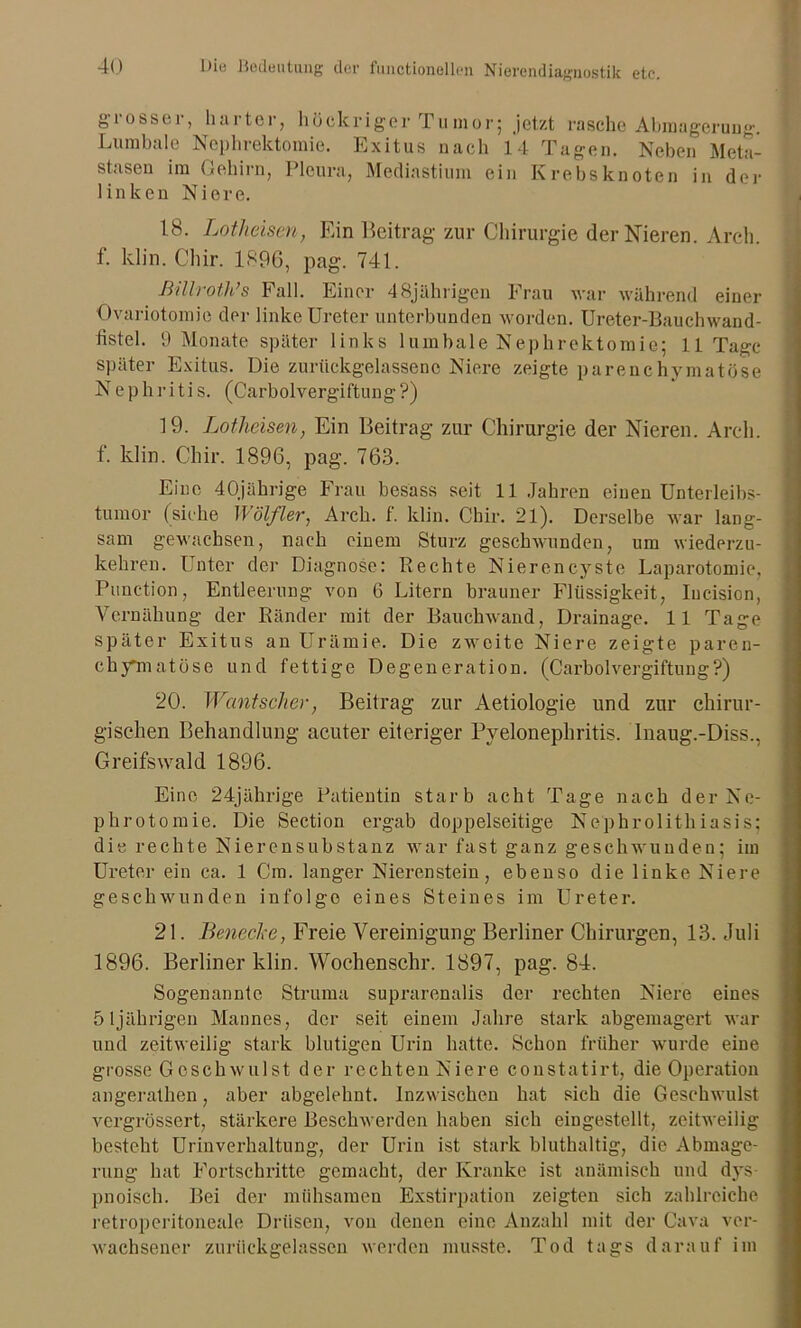 g r o s s e r, ha 11cl , hü eitriger rumor; jetzt rasche Abmagerung. Lumbale Nephrektomie. Exitus nach 14 Tagen. Neben Meta- stasen im Gehirn, Pleura, Mediastium ein Krebsknoten in der linken Niere. 18. Lothäsen, Ein Beitrag zur Chirurgie der Nieren. Arch. f. klin. Cliir. 1896, pag. 741. Billroth’s Fall. Einer 48jährigen Frau war während einer Ovariotomie der linke Ureter unterbunden worden. Ureter-Bauchwand- fistel. 9 Monate später links lumbale Nephrektomie; 11 Tage später Exitus. Die zurtickgelassenc Niere zeigte parenchymatöse Nephritis. (Carboivergiftung?) 19. Lotheisen, Ein Beitrag zur Chirurgie der Nieren. Arch. f. klin. Cliir. 1896, pag. 763. Eine 40jährige Frau besass seit 11 Jahren einen Unterleibs- tumor (siehe Wölfler, Arch. f. klin. Cliir. 21). Derselbe war lang- sam gewachsen, nach einem Sturz geschwunden, um wiederzu- kehren. Unter der Diagnose: Rechte Nierencyste Laparotomie, Punction, Entleerung von 6 Litern brauner Flüssigkeit, Iucision, Yernähung der Ränder mit der Bauchwand, Drainage. 11 Tage später Exitus an Urämie. Die zweite Niere zeigte paren- chymatöse und fettige Degeneration. (Carboivergiftung?) 20. Wantscher, Beitrag zur Aetiologie und zur chirur- gischen Behandlung acuter eiteriger Pyelonephritis. Inaug.-Diss., Greifswald 1896. Eine 24jährige Patientin starb acht Tage nach der Ne- phrotomie. Die Section ergab doppelseitige Nephrolithiasis; die rechte Nierensubstanz war fast ganz geschwunden; im Ureter ein ca. 1 Cm. langer Nierenstein, ebenso die linke Niere geschwunden infolge eines Steines im Ureter. 21. Benecke, Freie Vereinigung Berliner Chirurgen, 13. Juli 1896. Berliner klin. Wochenschr. 1897, pag. 84. Sogenannte Struma suprarenalis der rechten Niere eines 51jährigen Mannes, der seit einem Jahre stark abgemagert war und zeitweilig stark blutigen Urin hatte. Schon früher wurde eine grosse Geschwulst der rechten Niere constatirt, die Operation angerathen, aber abgelehnt. Inzwischen hat sich die Geschwulst vergrössert, stärkere Beschwerden haben sich eingestellt, zeitweilig besteht Urinverhaltung, der Urin ist stark bluthaltig, die Abmage- rung hat Fortschritte gemacht, der Kranke ist anämisch und dys pnoisch. Bei der mühsamen Exstirpation zeigten sich zahlreiche retroperitoneale Drüsen, von denen eine Anzahl mit der Cava ver- wachsener zurückgelassen werden musste. Tod tags darauf im
