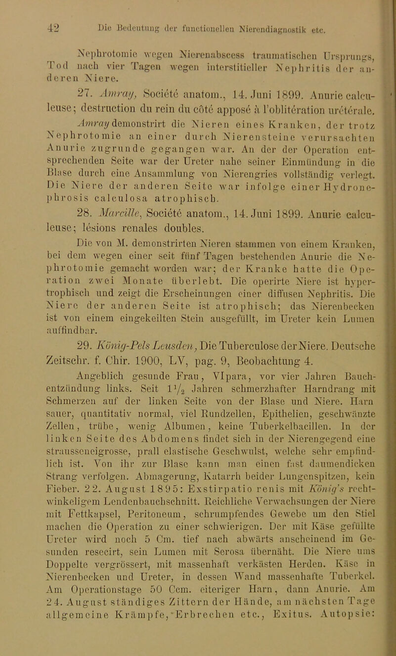 Nephrotomie wogen Nieren ab scess traumatischen Ursprungs, Tod nach vier Tagen wegen interstitieller Nephritis der an- deren Niere. 27. Amray, Societe anatom., 14. .Juni 1899. Anurie calcu- leuse; destrnction du rein du cote appose ä l’obliteration ureterale. Amraydemonstrirt die Nieren eines Kranken, der trotz Nephrotomie an einer durch Nierensteine verursachten Anurie zugrunde gegangen war. An der der Operation ent- sprechenden Seite war der Ureter nahe seiner Einmündung in die Blase durch eine Ansammlung von Nierengries vollständig verlegt. Die Niere der anderen Seite war infolge einer Hydrone- phrosis calculosa atrophisch. 28. Mar rille, Societe anatom., 14. Juni 1899. Anurie calcu- leuse; lesions renales doubles. Die von M. demonstrirten Nieren stammen von einem Kranken, bei dem wegen einer seit fünf Tagen bestehenden Anurie die N e- phrotomie gemacht worden war; der Kranke hatte die Ope- ration zwei Monate überlebt. Die operirte Niere ist hyper- trophisch und zeigt die Erscheinungen einer diffusen Nephritis. Die Niere der anderen Seite ist atrophisch; das Nierenbecken ist von einem eingekeilten Stein ausgefüllt, im Ureter kein Lumen auffindbar. 29. König-Pels Leusden, Die Tuberculose der Niere. Deutsche Zeitschr. f. Cliir. 1900, LV, pag. 9, Beobachtung 4. Angeblich gesunde Frau, VIpara, vor vier Jahren Bauch- entzündung links. Seit D/a Jahren schmerzhafter Harndrang mit Schmerzen auf der linken Seite von der Blase und Niere. Harn sauer, quantitativ normal, viel Rundzellen, Epithelien, geschwänzte Zellen, trübe, wenig Albumen, keine Tuberkelbacillen, ln der linken Seite des Abdomens findet sich in der Nierengegend eine strausscncigrosse, prall elastische Geschwulst, welche sehr empfind- lich ist. Von ihr zur Blase kann man einen fast daumendicken Strang verfolgen. Abmagerung, Katarrh beider Lungenspitzen, kein Fieber. 22. August 1895: Exstirpatio renis mit König's recht- winkeligem Lendenbauchschnitt. Reichliche Verwachsungen der Niere mit Fettkapsel, Peritoneum, schrumpfendes Gewebe um den Stiel machen die Operation zu einer schwierigen. Der mit Käse gefüllte Ureter wird noch 5 Cm. tief nach abwärts anscheinend im Ge- sunden resecirt, sein Lumen mit Serosa übernäht. Die Niere ums Doppelte vergrössert, mit massenhaft verkästen Herden. Käse in Nierenbecken und Ureter, in dessen Wand massenhafte Tuberkel. Am Operationstage 50 Ccm. eiteriger Harn, dann Anurie. Am 24. August ständiges Zittern der Hände, am nächsten Tage allgemeine Krämpfe,'Erbrechen etc., Exitus. Autopsie: