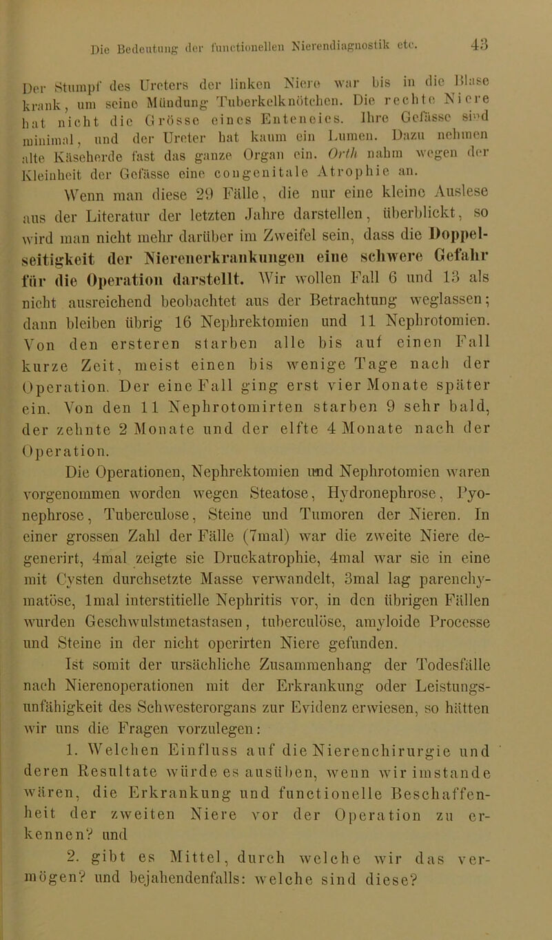 Der Stumpf des Ureters der linken Niere war bis in die Blase krank, um seino Mündung' Tuberkelknötcben. Die rechte Niere hat nicht die Grösse eines Enteneies. Ihre Gelasse si”d minimal, und der Ureter hat kaum ein Lumen. Dazu nehmen alte Kitseher de fast das ganze Organ ein. Orth nahm wegen der Kleinheit der Gelasse eine congenitale Atrophie an. Wenn man diese 29 Fälle, die nur eine kleine Auslese aus der Literatur der letzten Jahre darstellen, überblickt, so wird man nicht mehr darüber im Zweifel sein, dass die Doppel- seitigkeit der Nierenerkrankungen eine schwere Gefahr für die Operation darstellt. Wir wollen Fall 6 und 13 als nicht ausreichend beobachtet aus der Betrachtung weglassen; dann bleiben übrig 16 Nephrektomien und 11 Nephrotomien. Von den ersteren starben alle bis auf einen Fall kurze Zeit, meist einen bis wenige Tage nach der Operation. Der eine Fall ging erst vier Monate später ein. Von den 11 Nephrotomirten starben 9 sehr bald, der zehnte 2 Monate und der elfte 4 Monate nach der Operation. Die Operationen, Nephrektomien und Nephrotomien waren vorgenommen worden wegen Steatose, Hvdronephrose, Fyo- nephrose, Tuberculose, Steine und Tumoren der Nieren. In einer grossen Zahl der Fälle (7mal) war die zweite Niere de- generirt, 4mal zeigte sie Druckatrophie, 4mal war sie in eine mit Cysten durchsetzte Masse verwandelt, 3mal lag parenchy- matöse, lmal interstitielle Nephritis vor, in den übrigen Fällen wurden Geschwulstmetastasen, tuberculose, amyloide Proccsse und Steine in der nicht operirten Niere gefunden. Ist somit der ursächliche Zusammenhang der Todesfälle nach Nierenoperationen mit der Erkrankung oder Leistungs- unfähigkeit des Schwesterorgans zur Evidenz erwiesen, so hätten wir uns die Fragen vorzulegen: 1. Welchen Einfluss auf die Nierenchirurgie und deren Resultate würde es ausüben, wenn wir imstande wären, die Erkrankung und functionelle Beschaffen- heit der zweiten Niere vor der Operation zu er- kennen? und 2. gibt es Mittel, durch welche wir das ver- mögen? und bejahendenfalls: welche sind diese?