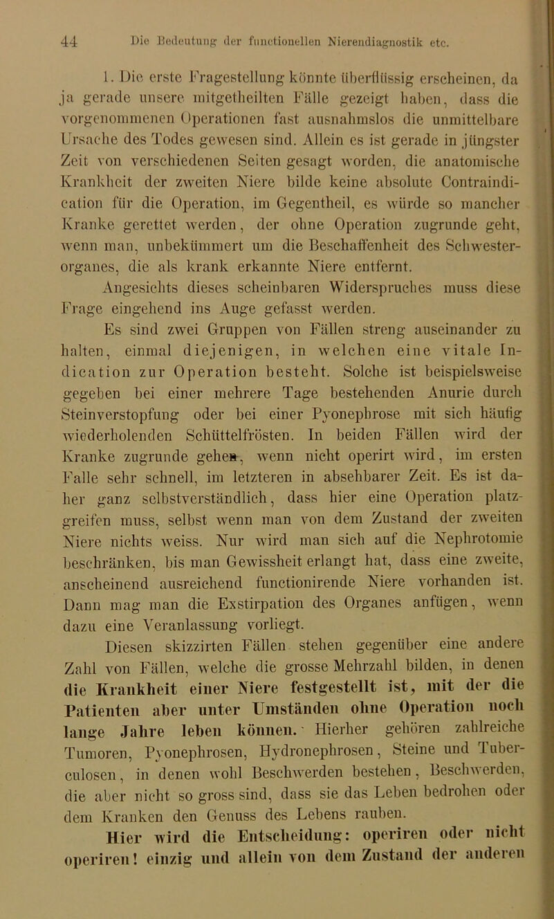 1. Die erste Fragestellung könnte überflüssig erscheinen, da ja gerade unsere mitgetheilten Fälle gezeigt haben, dass die vorgenommenen Operationen fast ausnahmslos die unmittelbare Ursache des Todes gewesen sind. Allein cs ist gerade in jüngster Zeit von verschiedenen Seiten gesagt worden, die anatomische Krankheit der zweiten Niere bilde keine absolute Contraindi- cation für die Operation, im Gegentheil, es würde so mancher Kranke gerettet werden, der ohne Operation zugrunde geht, wenn man, unbekümmert um die Beschaffenheit des Schwester- organes, die als krank erkannte Niere entfernt. Angesichts dieses scheinbaren Widerspruches muss diese Frage eingehend ins Auge gefasst werden. Es sind zwei Gruppen von Fällen streng auseinander zu halten, einmal diejenigen, in welchen eine vitale In- dien tion zur Operation besteht. Solche ist beispielsweise gegeben bei einer mehrere Tage bestehenden Anurie durch Steinverstopfung oder bei einer Pyonepbrose mit sich häutig wiederholenden Schüttelfrösten. In beiden Fällen wird der Kranke zugrunde gehe», wenn nicht operirt wird, im ersten Falle sehr schnell, im letzteren in absehbarer Zeit. Es ist da- her ganz selbstverständlich, dass hier eine Operation platz- greifen muss, selbst wenn man von dem Zustand der zweiten Niere nichts weiss. Nur wird man sich aut die Nephrotomie beschränken, bis man Gewissheit erlangt hat, dass eine zweite, anscheinend ausreichend functionirende Niere vorhanden ist. Dann mag man die Exstirpation des Organes anfügen, wenn dazu eine Veranlassung vorliegt. Diesen skizzirten Fällen stehen gegenüber eine andere Zahl von Fällen, welche die grosse Mehrzahl bilden, in denen die Krankheit einer Niere festgestellt ist, mit der die Patienten aber unter Umständen ohne Operation noch lange Jahre leben können. Hierher gehören zahlreiche Tumoren, Pyonephrosen, Hydronephrosen, Steine und Tuber- culosen, in denen wohl Beschwerden bestehen, Beschwerden, die aber nicht so gross sind, dass sie das Leben bedrohen odei dem Kranken den Genuss des Lebens rauben. Hier wird die Entscheidung: operiren oder nicht operiren! einzig und allein von dem Zustand der anderen