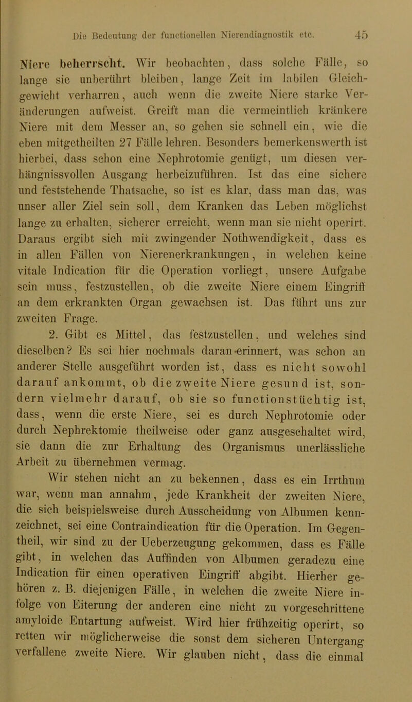 Niere beherrscht. Wir beobachten, dass solche Fälle, so lange sie unberührt bleiben, lange Zeit im labilen Gleich- gewicht verharren, auch wenn die zweite Niere starke Ver- änderungen aufweist. Greift man die vermeintlich kränkere Niere mit dem Messer an, so gehen sie schnell ein, wie die eben mitgetheilten 27 Fälle lehren. Besonders bemerkenswert!! ist hierbei, dass schon eine Nephrotomie genügt, um diesen ver- hängnisvollen Ausgang herbeizuführen. Ist das eine sichere und feststehende Thatsache, so ist es klar, dass man das, was unser aller Ziel sein soll, dem Kranken das Leben möglichst lange zu erhalten, sicherer erreicht, wenn man sie nicht operirt. Daraus ergibt sich mit zwingender Nothwendigkeit, dass es in allen Fällen von Nierenerkrankungen, in welchen keine vitale Indication für die Operation vorliegt, unsere Aufgabe sein muss, festzustelleu, ob die zweite Niere einem Eingriff an dem erkrankten Organ gewachsen ist. Das führt uns zur zweiten Frage. 2. Gibt es Mittel, das festzustellen, und welches sind dieselben? Es sei hier nochmals daran-erinnert, was schon an anderer Stelle ausgeführt worden ist, dass es nicht sowohl darauf ankommt, ob die zweite Niere gesund ist, son- dern vielmehr darauf, ob sie so functionstüchtig ist, dass, wenn die erste Niere, sei es durch Nephrotomie oder durch Nephrektomie theilweise oder ganz ausgeschaltet wird, sie dann die zur Erhaltung des Organismus unerlässliche Arbeit zu übernehmen vermag. Wir stehen nicht an zu bekennen, dass es ein Irrthum war, wenn man annahm, jede Krankheit der zweiten Niere, die sich beispielsweise durch Ausscheidung von Albumen kenn- zeichnet, sei eine Contraindication für die Operation. Im Gegen- teil, wir sind zu der Ueberzeugung gekommen, dass es Fälle gibt, in welchen das Auffinden von Albumen geradezu eine Indication fiir einen operativen Eingriff abgibt. Hierher ge- hören z. B. diejenigen Fälle, in welchen die zweite Niere in- folge von Eiterung der anderen eine nicht zu vorgeschrittene amyloide Entartung aufweist. Wird hier frühzeitig operirt, so retten wir möglicherweise die sonst dem sicheren Untergang verfallene zweite Niere. Wir glauben nicht, dass die einmal