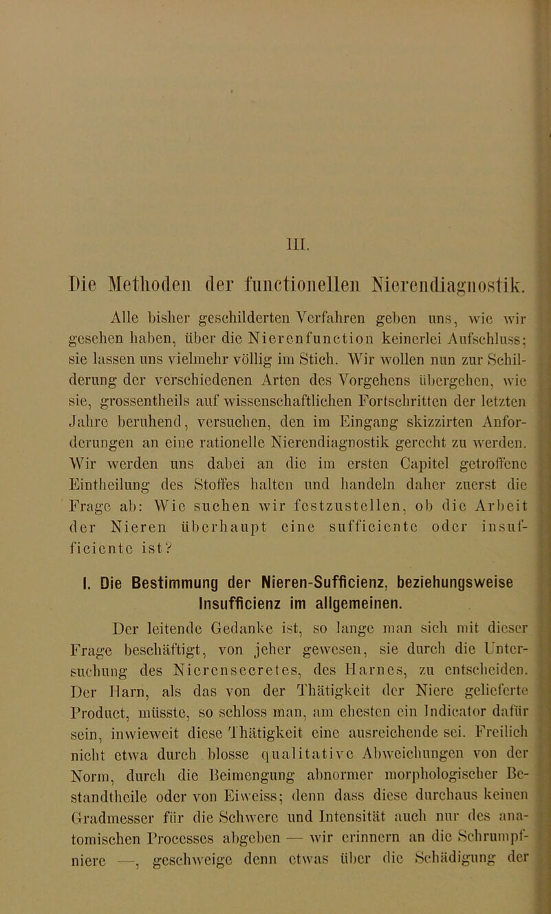 III. Ilie Methoden der fuiictionelleii Nierendiagnostik. Alle bisher geschilderten Verfahren geben uns, wie wir gesehen haben, über die Nierenfunction keinerlei Aufschluss; sic lassen uns vielmehr völlig im Stich. Wir wollen mm zur Schil- derung der verschiedenen Arten des Vorgehens übergehen, wie sic, grossentheils auf wissenschaftlichen Fortschritten der letzten Jahre beruhend, versuchen, den im Eingang skizzirten Anfor- derungen an eine rationelle Nierendiagnostik gerecht zu werden. Wir werden uns dabei an die im ersten Capitcl getroffene Eintheilung des Stoffes halten und handeln daher zuerst die Frage ab: Wie suchen wir fcstzustellen, ob die Arbeit der Nieren überhaupt eine sufficientc oder insuf- ficicntc ist'? I. Die Bestimmung der Nieren-Sufficienz, beziehungsweise lnsufficienz im allgemeinen. Der leitende Gedanke ist, so lange man sich mit dieser Frage beschäftigt, von jeher gewesen, sie durch die Unter- suchung des Nicrcnsecretes, des Harnes, zu entscheiden. Der Harn, als das von der Thätigkcit der Niere gelieferte Product, müsste, so schloss man, am ehesten ein Indicator dafür sein, inwieweit diese Thätigkcit eine ausreichende sei. Freilich nicht etwa durch blosse qualitative Abweichungen von der Norm, durch die Beimengung abnormer morphologischer Be- standteile oder von Eiweiss; denn dass diese durchaus keinen Gradmesser für die Schwere und Intensität auch nur des ana- tomischen Proccsses abgeben — wir erinnern an die Schrumpf- niere —, geschweige denn etwas über die Schädigung der