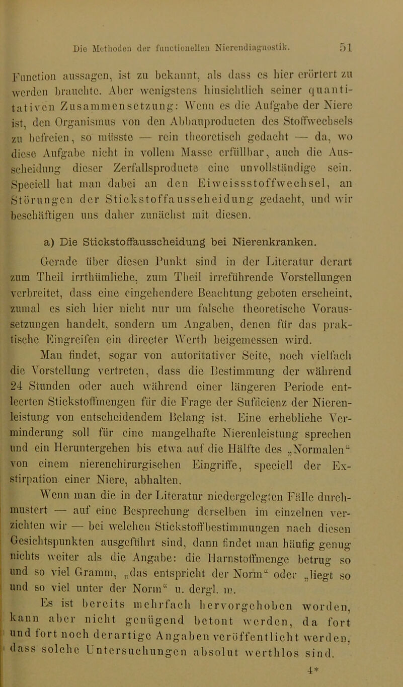 Function aussagen, ist zu bekannt, als dass es liier erörtert zu werden brauchte. Aber wenigstens hinsichtlich seiner quanti- tativen Zusammensetzung: Wenn es die Aufgabe der Niere ist, den Organismus von den Abbauproducten des Stoffwechsels zu befreien, so müsste — rein theoretisch gedacht — da, wo diese Aufgabe nicht in vollem Masse erfüllbar, auch die Aus- scheidung dieser Zerfallsproducte eine unvollständige sein. Speciell hat man dabei an den Eiweissstoffwechsel, an Störungen der Stickstoffausscheidung gedacht, und wir beschäftigen uns daher zunächst mit diesen. a) Die Stickstoffausscheidung bei Nierenkranken. Gerade über diesen Punkt sind in der Literatur derart zum Theil irrthümliche, zum Tlieil irreführende Vorstellungen verbreitet, dass eine eingehendere Beachtung geboten erscheint, zumal cs sich hier nicht nur um falsche theoretische Voraus- setzungen handelt, sondern um Angaben, denen für das prak- tische Eingreifen ein dirccter Werth beigemessen wird. Man findet, sogar von autoritativer Seite, noch vielfach die Vorstellung vertreten, dass die Bestimmung der während 24 Stunden oder auch während einer längeren Periode ent- leerten Stickstoffmengen für die Frage der Sufricienz der Nieren- leistung von entscheidendem Belang ist. Eine erhebliche Ver- minderung soll für eine mangelhafte Nierenleistung sprechen und ein Heruntergehen bis etwa auf die Hälfte des „Normalen“ von einem nierenchirurgischen Eingriffe, speciell der Ex- stirpation einer Niere, abhalten. Wenn man die in der Literatur niedorgclegtcn Fälle durch- mustert — auf eine Besprechung derselben im einzelnen ver- zichten wir — bei welchen Stickstoffbestimmungen nach diesen Gesichtspunkten ausgeführt sind, dann findet man häutig genug nichts weiter als die Angabe: die Harnstoffmenge betrug so und so viel Gramm, „das entspricht der Norm“ oder „liegt so und so viel unter der Norm“ u. denrl in o Es ist bereits mehrfach hervorgehoben worden, kann aber nicht genügend betont werden, da fort und fort noch derartige Angaben veröffentlicht werden, dass solche Untersuchungen absolut werthlos sind. 4*