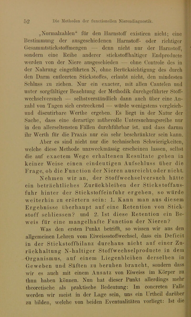 „Normalzahlen“ für den Harnstoff existiren nicht; eine Bestimmung der ausgeschiedenen Harnstoff- oder richtiger Gesammtstickstoftinengen — denn nicht nur der Harnstoff, sondern eine Reihe anderer stickstoffhaltiger Endproducte werden von der Niere ausgeschieden — olme Controle des in der Nahrung eingefiihrten N, ohne Berücksichtigung des durch den Darm entleerten Stickstoffes, erlaubt nicht, den mindesten Schluss zu ziehen. Nur ein exacter, mit allen Cautelen und unter sorgfältiger Beachtung der Methodik durchgeführter Stoff- wechselversuch — selbstverständlich dann auch über eine An- zahl von Tagen sich erstreckend — würde wenigstens vergleich- und discutirbare Werthe ergeben. Es liegt in der Natur der Sache, dass eine derartige mühevolle Untersuchungsreihe nur in den allerseltensten Fällen durchführbar ist. und dass darum ihr Werth für die Praxis nur ein sehr beschränkter sein kann. Aber es sind nicht nur die technischen Schwierigkeiten, welche diese Methode unzweckmässig erscheinen lassen, selbst die auf exactem Wege erhaltenen Resultate geben in keiner Weise einen eindeutigen Aufschluss über die Frage, ob die Function der Nieren ausreicht.oder nicht. Nehmen wir an, der Stoffwechselversuch hätte ein beträchtliches Zurückbleiben der Stickstoffaus- fuhr hinter der Stickstoffeinfuhr ergeben, so würde weiterhin zu erörtern sein: 1. Kann man aus diesem Ergebnisse überhaupt auf eine Retention von Stick- stoff schliessen? und 2. Ist diese Retention ein Be- weis für eine mangelhafte Function der Nieren? Was den ersten Punkt betrifft, so wissen wir aus den allgemeinen Lehren vom Eiweissstoffwechsel, dass ein Deficit in der Stickstoffbilanz durchaus nicht auf einer Zu- rückhaltung N-haltiger Stoffwechselproducte in dem Organismus, auf einem Liegenbleiben derselben in Geweben und Saften zu beruhen braucht, sondern dass wir es auch mit einem Ansatz von Eiweiss im Körper zu thun haben können. Nun hat dieser Punkt allerdings mehr theoretische als praktische Bedeutung: Im conereten Falle werden wir meist in der Lage sein, uns ein l rtheil darüber zu bilden, welche von beiden Eventualitäten vorliegt: Ist die