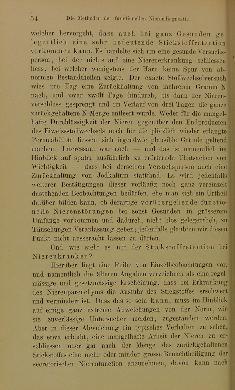 welcher hervorgeht, dass auch bei ganz Gesunden ge- legentlich eine sehr bedeutende Stickstoffretention Vorkommen kann. Es handelte sich um eine gesunde Versuchs- person , bei der nichts auf eine Nierenerkrankung schliessen liess, hei welcher wenigstens der Harn keine Spur von ab- normen llestandtheilen zeigte. Der exacte StoHwechselversuch wies pro Tag eine Zurückhaltung von mehreren Gramm N nach, und zwar zwölf Tage hindurch, bis dann der Nieren- verschluss gesprengt und im Verlauf von drei Tagen die ganze zurückgehaltene N-Mcnge entleert wurde. Weder für die mangel- hafte Durchlässigkeit der Nieren gegenüber den Endproducten des Eiweissstoffwechsels noch für die plötzlich wieder erlangte Permeabilität Hessen sich irgendwie plausible Gründe geltend machen. Interessant war noch — und das ist namentlich im Hinblick auf später ausführlich zu erörternde Thatsachen von Wichtigkeit — dass bei derselben Versuchsperson auch eine Zurückhaltung von Jodkalium stattfand. Es wird jedenfalls weiterer Bestätigungen dieser vorläufig noch ganz vereinzelt dastehenden Beobachtungen bedürfen, ehe man sich ein Urtheil darüber bilden kann, ob derartige vorübergehende functio- nelle Nierenstörungen bei sonst Gesunden in grösserem Umfange Vorkommen und dadurch, nicht blos gelegentlich, zu Täuschungen Veranlassung geben; jedenfalls glaubten wir diesen Punkt nicht ausser acht lassen zu dürfen. Und wie steht es mit der Stickstoffretention bei Nierenkrank en ? Hierüber liegt eine Reihe von Einzelbeobachtungen vor, und namentlich die älteren Angaben verzeichnen als eine regel- mässige und gesetzmässige Erscheinung, dass bei Erkrankung des Nierenparenchyms die Ausfuhr des Stickstoffes erschwert und vermindert ist. Dass das so sein kann, muss im Hinblick auf einige ganz extreme Abweichungen von der Norm, wie sie zuverlässige Untersucher melden, zugestanden werden. Aber in dieser Abweichung ein typisches Verhalten zu sehen, das etwa erlaubt, eine mangelhafte Arbeit der Nieren zu er- schliessen oder gar nach der Menge des zurückgehaltenen Stickstoffes eine mehr oder minder grosse Benachtheiligung der secretorischen Nierenfunction anzunehmen, davon kann nach