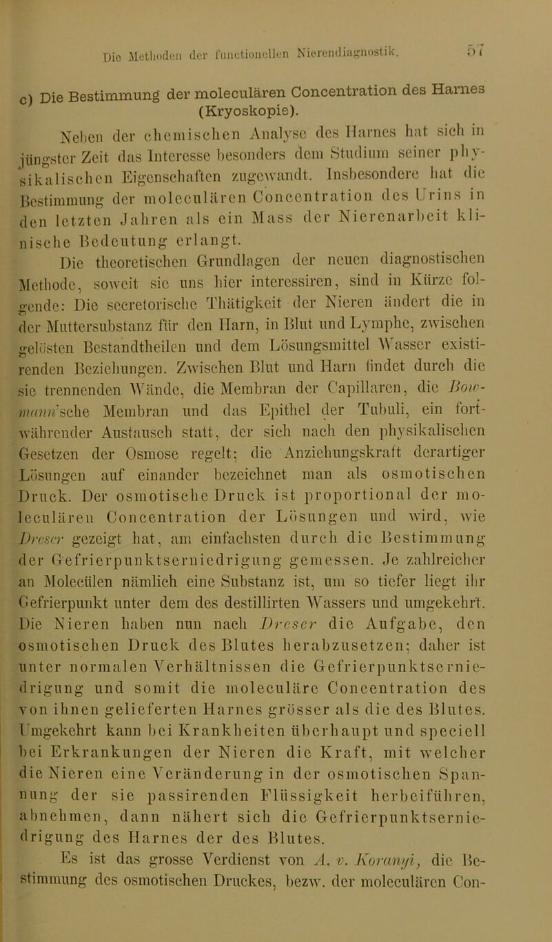 c) Die Bestimmung der moleculären Concentration des Harnes (Kryoskopie). Neben der chemischen Analyse des Harnes hat sich in jüngster Zeit das Interesse besonders dem Studium seiner phy- sikalischen Eigenschaften zugewandt. Insbesondere hat die Bestimmung der moleculären Concentration des Urins in den letzten Jahren als ein Mass der Nierenarbeit kli- nische Bedeutung erlangt. Die theoretischen Grundlagen der neuen diagnostischen Methode, soweit sic uns hier interessiren, sind in Kürze fol- gende: Die secrelorische Thätigkeit der Nieren ändert die in der Muttersubstanz für den Harn, in Blut und Lymphe, zwischen gelüsten Bestandteilen und dem Lösungsmittel Wasser existi- renden Beziehungen. Zwischen Blut und Harn lindet durch die sie trennenden Wände, die Membran der Capillaren, die Bow- v/wmfsche Membran und das Epithel der Tubuli, ein fort- währender Austausch statt, der sich nach den physikalischen Gesetzen der Osmose regelt; die Anziehungskraft derartiger Lösungen auf einander bezeichnet man als osmotischen Druck. Der osmotische Druck ist proportional der mo- leculären Concentration der Lösungen und wird, wie Drescr gezeigt hat, am einfachsten durch die Bestimmung der Gefrierpunktserniedrigung gemessen. Je zahlreicher an Molecülen nämlich eine Substanz ist, um so tiefer liegt ihr Gefrierpunkt unter dem des destillirten Wassers und umgekehrt. Die Nieren haben nun nach Drescr die Aufgabe, den osmotischen Druck des Blutes herabzusetzen; daher ist unter normalen Verhältnissen die Gefrierpunktsernie- drigung und somit die moleculärc Concentration des von ihnen gelieferten Harnes grösser als die des Blutes. Umgekehrt kann bei Krankheiten überhaupt und speciell bei Erkrankungen der Nieren die Kraft, mit welcher die Nieren eine Veränderung in der osmotischen Span- nung der sie passirenden Flüssigkeit herbeiführen, abnehmen, dann nähert sich die Gefrierpunktsernie- drigung des Harnes der des Blutes. Es ist das grosse Verdienst von Ä. v. Koranyi, die Be- stimmung des osmotischen Druckes, bezw. der moleculären Con-