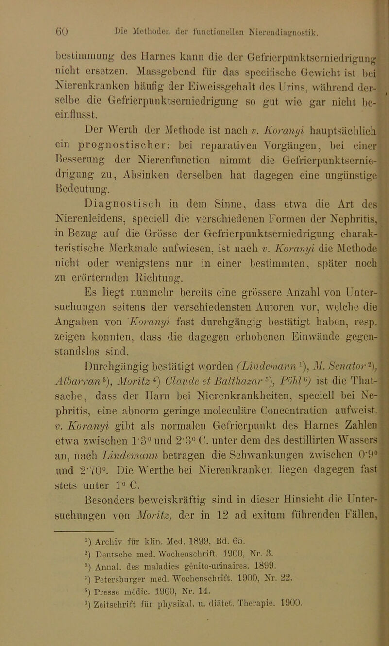 bestimmung des Harnes kann die der Gefrierpunktserniedrigung nicht ersetzen. Massgebend für das specifischc Gewicht ist bei Nierenkranken häufig der Eiweissgehalt des Urins, während der- selbe die Gefrierpunktserniedrigung so gut wie gar nicht be- einflusst. Der Werth der Methode ist naeli v. Koranyi hauptsächlich ein prognostischer: bei reparativen Vorgängen, bei einer Besserung der Nierenfunction nimmt die Gefrierpunktsernie- drigung zu, Absinken derselben hat dagegen eine ungünstige Bedeutung. Diagnostisch in dem Sinne, dass etwa die Art des Nierenleidens, speciell die verschiedenen Formen der Nephritis, in Bezug auf die Grösse der Gefrierpunktserniedrigung charak- teristische Merkmale aufwiesen, ist nach v. Koranyi die Methode nicht oder wenigstens nur in einer bestimmten, später noch zu erörternden Richtung. Es liegt nunmehr bereits eine grössere Anzahl von Unter- suchungen seitens der verschiedensten Autoren vor, welche die Angaben von Koranyi fast durchgängig bestätigt haben, resp. zeigen konnten, dass die dagegen erhobenen Einwände gegen- standslos sind. Durchgängig bestätigt worden (Lindemann'), M. Senator* 2); Al harr an3), Moritz4) Claude et Balthazar5), Pähl6) ist die Tlmt- sache, dass der Harn bei Nierenkrankheiten, speciell bei Ne- phritis, eine abnorm geringe moleculäre Concentration aufweist. v. Koranyi gibt als normalen Gefrierpunkt des Harnes Zahlen etwa zwischen 1'3° und 2 3° C. unter dem des destillirten Wassers an, nach Lindemann betragen die Schwankungen zwischen 0'9° und 2-70°. Die Werthe bei Nierenkranken liegen dagegen fast stets unter 1° C. Besonders beweiskräftig sind in dieser Hinsicht die Unter- suchungen von Moritz, der in 12 ad exitum führenden Fällen, ') Archiv für klin. Med. 1899, Bd. 65. 2) Deutsche ined. Wochenschrift. 1900, Nr. 3. 3) Anual. des maladies gdnito-urinaires. 1899. 4) Petersburger med. Wochenschrift. 1900, Nr. 22. 5) Presse rnödic. 1900, Nr. 14. ß) Zeitschrift für physikal. u. diätet. Therapie. 1900.
