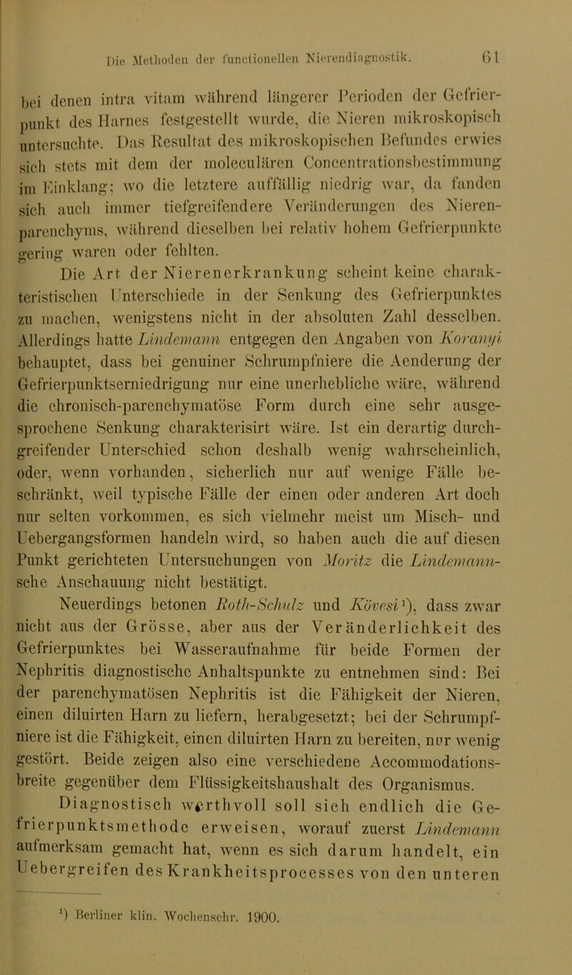 bei denen intra vitam während längerer Perioden der Gefrier- punkt des Harnes festgestellt wurde, die Nieren mikroskopisch untersuchte. Das Resultat des mikroskopischen Befundes erwies sich stets mit dem der moleculären Concentrationsbestimmung im Einklang; wo die letztere auffällig niedrig war, da fanden sich auch immer tiefgreifendere Veränderungen des Nieren- parenchyms, während dieselben bei relativ hohem Gefrierpunkte cerinff waren oder fehlten. ft Die Art der Nieren er kr ankung scheint keine charak- teristischen Unterschiede in der Senkung des Gefrierpunktes zu machen, wenigstens nicht in der absoluten Zahl desselben. Allerdings hatte Linclemann entgegen den Angaben von Koranyi behauptet, dass bei genuiner Schrumpfniere die Aenderung der Gefrierpunktserniedrigung nur eine unerhebliche wäre, während die chronisch-parenchymatöse Form durch eine sehr ausge- sprochene Senkung charakterisirt wäre. Ist ein derartig durch- greifender Unterschied schon deshalb wenig wahrscheinlich, oder, wenn vorhanden, sicherlich nur auf wenige Fälle be- schränkt, weil typische Fälle der einen oder anderen Art doch nur selten Vorkommen, es sich vielmehr meist um Misch- und Uebergangsformen handeln wird, so haben auch die auf diesen Punkt gerichteten Untersuchungen von Moritz die Lindemann- sehe Anschauung nicht bestätigt. Neuerdings betonen Roth-Schulz und Kövcsi]), dass zwar nicht aus der Grösse, aber aus der Veränderlichkeit des Gefrierpunktes bei Wasseraufnahme für beide Formen der Nephritis diagnostische Anhaltspunkte zu entnehmen sind: Bei der parenchymatösen Nephritis ist die Fähigkeit der Nieren, einen diluirten Harn zu liefern, herabgesetzt; bei der Schrumpf- niere ist die Fähigkeit, einen diluirten Harn zu bereiten, nur wenig gestört. Beide zeigen also eine verschiedene Accommodations- breite gegenüber dem Flüssigkeitshaushalt des Organismus. Diagnostisch w^rthvoll soll sich endlich die Ge- frier punktsmethode erweisen, worauf zuerst Lindemann aufmerksam gemacht hat, wenn es sich darum handelt, ein Uebergreifen des Krankheitsprocesses von den unteren - ') Berliner klin. Wochenschr. 1900.