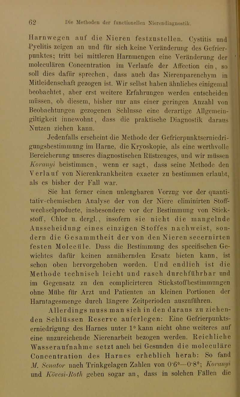 Harn wegen auf die Nieren festzustellen. Cystitis und Pyelitis zeigen an und für sich keine Veränderung des Gefrier- punktes; tritt hei mittleren Harnmengen eine Veränderung der ' moleculären Concentration im Verlaufe der Atfection ein, so soll dies dafür sprechen, dass auch das Nierenparenchym in Mitleidenschaft gezogen ist. Wir selbst haben ähnliches einigemal beobachtet, aber erst weitere Erfahrungen werden entscheiden müssen, ob diesem, bisher nur aus einer geringen Anzahl von Beobachtungen gezogenen Schlüsse eine derartige Allgemein- giltigkeit innewohnt, dass die praktische Diagnostik daraus Nutzen ziehen kann. Jedenfalls erscheint die Methode der Gefrierpunktserniedri- gungsbestimmung im Harne, die Kryoskopie, als eine werthvolle . Bereicherung unseres diagnostischen Rüstzeuges, und wir müssen Koranyi beistimmen, wenn er sagt, dass seine Methode den Verlauf von Nierenkrankheiten exacter zu bestimmen erlaubt, als es bisher der Fall war. Sie hat ferner einen unleugbaren Vorzug vor der quanti- tativ-chemischen Analyse der von der Niere eliminirten Stoft- wechselproducte, insbesondere vor der Bestimmung von Stick- stoff, Chlor u. dergl., insofern sie nicht die mangelnde ] Ausscheidung eines einzigen Stoffes nachweist, son- dern die Gesammtheit der von den Nieren secernirten festen Moleciile. Dass die Bestimmung des spccitischen Ge- wichtes dafür keinen annähernden Ersatz bieten kann, ist schon oben hervorgehoben worden. Und endlich ist die Methode technisch leicht und rasch durchführbar und im Gegensatz zu den complicirteren Stickstoffbestimmungen ohne Mühe für Arzt und Patienten an kleinen Portionen der Harntagesmenge durch längere Zeitperioden auszuführen. Allerdings muss man sich in den daraus zu ziehen- den Schlüssen Reserve auferlegen: Eine Gefrierpunkts- erniedrigung des Harnes unter 1° kann nicht ohne weiteres auf eine unzureichende Nierenarbeit bezogen werden. Reichliche Wasseraufnahinc setztauch bei Gesunden die moleculäre Concentration des Harnes erheblich herab: So tand M. Senator nach Trinkgelagen Zahlen von O’ß0—0‘8°; Koranyi und Kövcsi-Roth geben sogar an, dass in solchen Fällen die