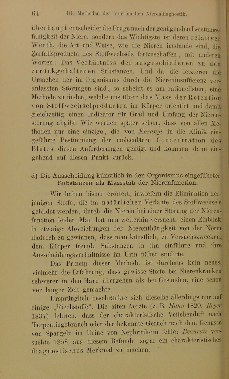 überhaupt entscheidet die Frage nach der genügenden Leistungs- fähigkeit der Niere, sondern das Wichtigste ist deren relativer Werth, die Art und Weise, wie die Nieren imstande sind, die Zerfallsproductc des Stoffwechsels fortzuschaffen, mit anderen Worten: Das Verhältniss der ausgcschiedenen zu den ' zurückgehaltenen Substanzen. Und da die letzteren die Ursachen der im Organismus durch die Niereninsuffieienz ver- anlassten Störungen sind, so scheint es am rationellsten, eine Methode zu finden, welche uns über das Muss der Retention von Stoffwechselproducten im Körper orientirt und damit gleichzeitig einen Indicator für Grad und Umfang der Nieren- störung abgibt. Wir werden später sehen, dass von allen Me- thoden nur eine einzige, die von Koranyi in die Klinik ein- geftihrte Bestimmung der moleculären Concentration des Blutes diesen Anforderungen genügt und kommen dann ein- gehend auf diesen Punkt zurück. d) Die Ausscheidung künstlich in den Organismus eingeführter Substanzen als Massstab der Nierenfunction. Wir haben bisher erörtert, inwiefern die Elimination der- jenigen Stoffe, die im natürlichen Verlaufe des Stoffwechsels gebildet werden, durch die Nieren bei einer Störung der Nieren- function leidet. Man hat nun weiterhin versucht, einen Einblick in etwaige Abweichungen der Nierenthätigkeit von der Norm dadurch zu gewinnen, dass man künstlich, zu Versuchszwecken, dem Körper fremde Substanzen in ihn einführte und ihre Ausscheidungsverhältnisse im Urin näher studirte. Das Princip dieser Methode ist durchaus kein neues, vielmehr die Erfahrung, dass gewisse Stoffe bei Nierenkranken schwerer in den Harn übergehen als hei Gesunden, eine schon vor langer Zeit gemachte. Ursprünglich beschränkte sich dieselbe allerdings nur auf einige „Riechstoffe“. Die alten Acrztc (z. B. Hahn 1820, licycr 1837) lehrten, dass der charakteristische Veilchenduft nach Terpentingebrauch oder der bekannte Geruch nach dem Genüsse von Spargein im Urine von Nephritikern fehle; ßeaitvais ver- suchte 1858 aus diesem Befunde sogar ein charakteristisches diagnostisches Merkmal zu machen.