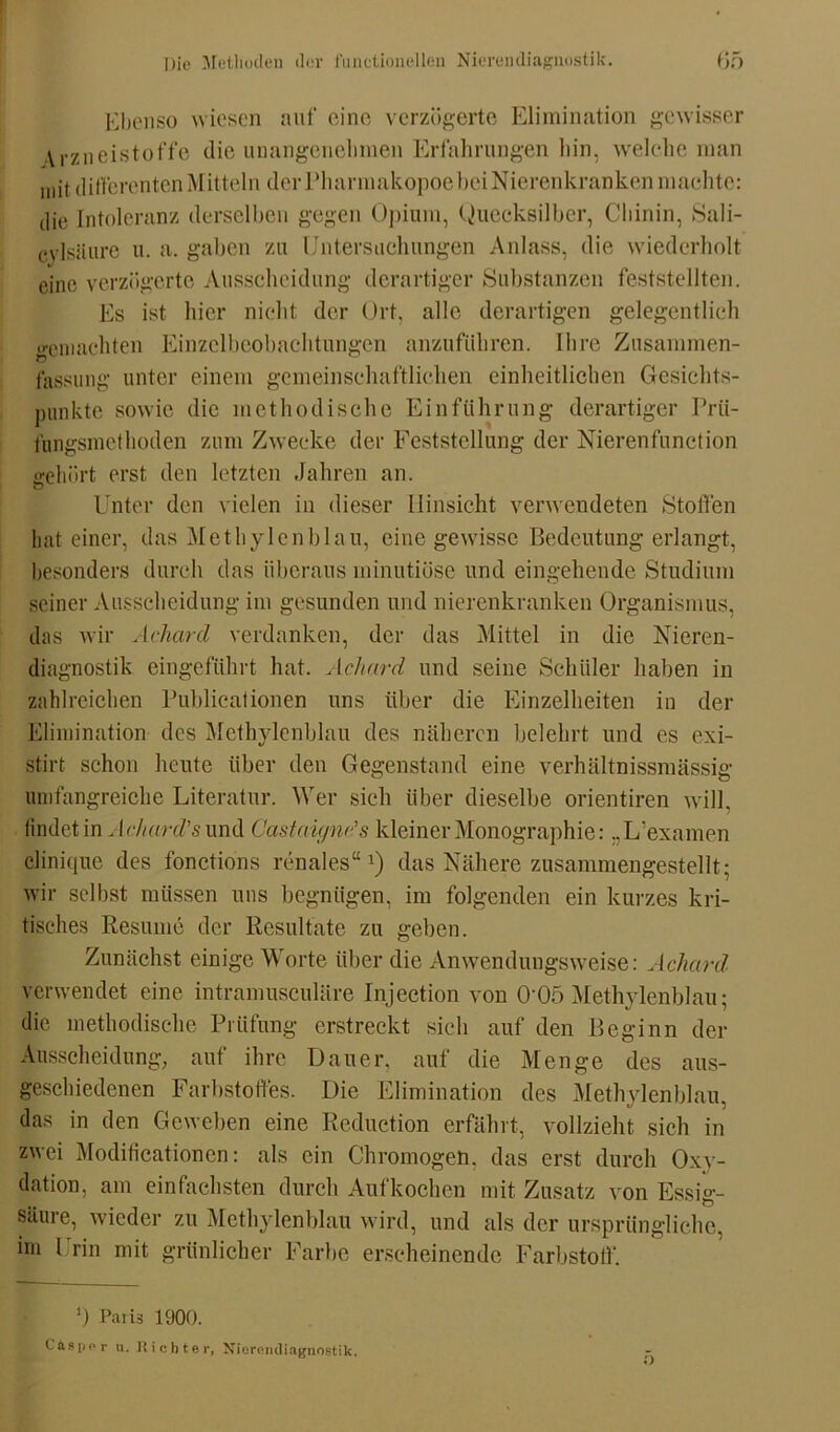 Ebenso wiesen auf eine verzögerte Elimination gewisser V rzneistoffe die unangenehmen Erfahrungen hin, welche man mit differenten Mitteln der Pharmakopoe hei Nierenkranken machte: die Intoleranz derselben gegen Opium, Quecksilber, Chinin, Sali- cylsäure u. a. gaben zu Untersuchungen Anlass, die wiederholt eine verzögerte Ausscheidung derartiger Substanzen feststellten. Es ist hier nicht der Ort, alle derartigen gelegentlich gemachten Einzelbeobachtungen anzuführen. Ihre Zusammen- fassung unter einem gemeinschaftlichen einheitlichen Gesichts- punkte sowie die methodische Einführung derartiger Prü- fungsmethoden zum Zwecke der Feststellung der Nierenfunction gehört erst den letzten Jahren an. Unter den vielen in dieser Hinsicht verwendeten Stoffen hat einer, das Methylenblau, eine gewisse Bedeutung erlangt, besonders durch das überaus minutiöse und eingehende Studium seiner Ausscheidung im gesunden und nierenkranken Organismus, das wir Acharcl verdanken, der das Mittel in die Nieren- diagnostik eingeführt hat. Achard und seine Schüler haben in zahlreichen Publicationen uns über die Einzelheiten in der Elimination des Methylenblau des näheren belehrt und es exi- stirt schon heute über den Gegenstand eine verhältnissmässig umfangreiche Literatur. Wer sich über dieselbe orientiren will, findet in Achard's und Castaignds kleiner Monographie: „L'examen clinique des fonctions renales“1) das Nähere zusammengestellt; wir selbst müssen uns begnügen, im folgenden ein kurzes kri- tisches Resume der Resultate zu geben. Zunächst einige Worte über die Anwendungsweise: Achard' verwendet eine intramusculäre Injection von 0‘05 Methylenblau; die methodische Prüfung erstreckt sich auf den Beginn der Ausscheidung, auf ihre Dauer, auf die Menge des aus- geschiedenen Farbstoffes. Die Elimination des Methylenblau, das in den Geweben eine Reduetion erfährt, vollzieht sich in zwei Modificationen: als ein Chromogen. das erst durch Oxy- dation, am einfachsten durch Aufkochen mit Zusatz von Essig- säure, wieder zu Methylenblau wird, und als der ursprüngliche, im Urin mit grünlicher Farbe erscheinende Farbstoff“. ') Paiis 1900. Caspar u. Richter, Niorendiagnostik.