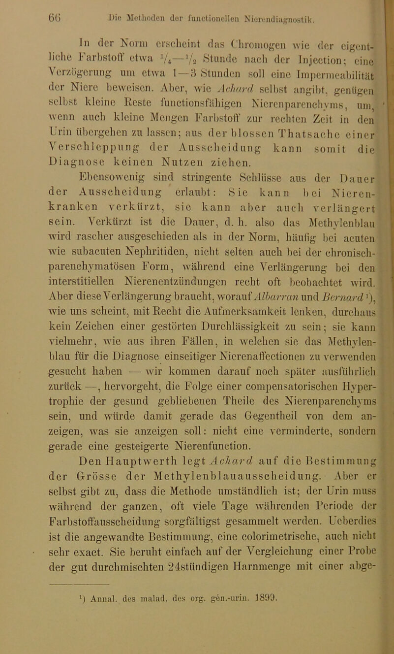 In der Norm erscheint das Chromogen wie der eigent- liche Farbstoff etwa ]/4—>/a Stunde nach der Injection; eine Verzögerung um etwa 1—3 Stunden soll eine Impermeabilitiit der Niere beweisen. Aber, wie Achard selbst angibt, genügen selbst kleine Reste functionsfähigen Nierenparenchyms, um, wenn auch kleine Mengen Farbstoff zur rechten Zeit in den Urin übergehen zu lassen; aus der blossen Thatsachc einer Verschleppung der Ausscheidung kann somit die Diagnose keinen Nutzen ziehen. Ebensowenig sind stringente Schlüsse aus der Dauer der Ausscheidung erlaubt: Sie kann bei Nieren- kranken verkürzt, sie kann aber auch verlängert sein. Verkürzt ist die Dauer, d. h. also das Methylenblau wird rascher ausgeschieden als in der Norm, häufig bei acuten wie subacuten Nephritiden, nicht selten auch bei der chronisch- parenchymatösen Form, während eine Verlängerung bei den interstitiellen Nierenentzündungen recht oft beobachtet wird. Aber diese Verlängerung braucht, worauf Albarran und Bernard ’), wie uns scheint, mit Recht die Aufmerksamkeit lenken, durchaus kein Zeichen einer gestörten Durchlässigkeit zu sein; sie kann vielmehr, Avie aus ihren Fällen, in welchen sie das Methylen- blau für die Diagnose einseitiger Nicrenaffectionen zu verwenden gesucht haben — wir kommen darauf noch später ausführlich zurück —, hervorgeht, die Folge einer compensatorischen Hyper- trophie der gesund gebliebenen Theile des Nierenparenchyms sein, und würde damit gerade das Gegentheil von dem an- zeigen, was sie anzeigen soll: nicht eine verminderte, sondern gerade eine gesteigerte Nierenfunction. Den Hauptwerth legt Achard auf die Bestimmung der Grösse der Mcthylenblauausscheidung. Aber er selbst gibt zu, dass die Methode umständlich ist; der Urin muss während der ganzen, oft viele Tage währenden Reriodc der Farbstoffausscheidung sorgfältigst gesammelt werden. Ueberdies ist die angewandte Bestimmung, eine colorimetrischc, auch nicht sehr exact. Sie beruht einfach auf der Vergleichung einer Trohe der gut durchmischten 24stündigen Harnmenge mit einer abge- l) Annal. des malad, des org. gen.-urin. 1899.