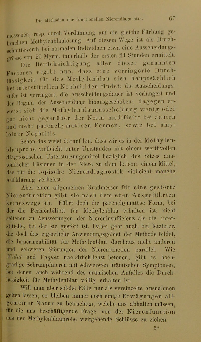 mossenen, resp. durch Verdünnung auf die gleiche Färbung ge- brachten Methylenblaulösung. Auf diesem Wege ist als Durch- schnittswerth bei normalen Individuen etwa eine Ausscheidungs- grüsse von 25 Mgrm. innerhalb der ersten 24 Stunden ermittelt. Die Berücksichtigung aller dieser genannten Factoron ergibt nun, dass eine verringerte Durch- lässigkeit für das Methylenblau sich hauptsächlich bei interstitiellen Nephritiden findet; die Ausscheidungs- spiel- ist verringert, die Ausscheidungsdauer ist verlängert und der Beginn der Ausscheidung hinausgeschoben; dagegen er- weist sich die Methylenblauausscheidung wenig oder gar nicht gegenüber der Norm modificirt bei acuten und mehr parenchymatösen Formen, sowie bei amy- loidcr Nephritis. Schon das weist darauf hin, dass wir es in der Methylen- blauprobe vielleicht unter Umständen mit einem werthvollen diagnostischen Unterstützungsmittel bezüglich des Sitzes ana- tomischer Läsionen in der Niere zu thun haben; einem Mittel, das für die topische Nierendiagnostik vielleicht manche Aufklärung verheisst. Aber einen allgemeinen Gradmesser für eine gestörte Nierenfunction gibt sic nach dem eben Ausgeführten keineswegs ab. Führt doch die parenchymatöse Form, bei der die Permeabilität für Methylenblau erhalten ist, nicht seltener zu Aeusserungen der Nicreninsufficienz als die inter- stitielle, bei der sie gestört ist. Dabei geht auch bei letzterer, die doch das eigentliche Anwendungsgebiet der Methode bildet, die Impermcabilität für Methylenblau durchaus nicht anderen und schweren Störungen der Nierenfunction parallel. Wie Widal und Yaquez nachdrücklichst betonen, gibt es hoch- gradige Schrumpfnicren mit schwersten urämischen Symptomen, bei denen auch während des urämischen Anfalles die Durch- lässigkeit für Methylenblau völlig erhalten ist. Will man aber solche Fälle nur als vereinzelte Ausnahmen gelten lassen, so bleiben immer noch einige Erwägungen all- gemeiner Natur zu betrachte.», welche uns abhalten müssen, tür die uns beschäftigende Frage von der Nierenfunction aus der Methylenblauprobc weitgehende Schlüsse zu ziehen.