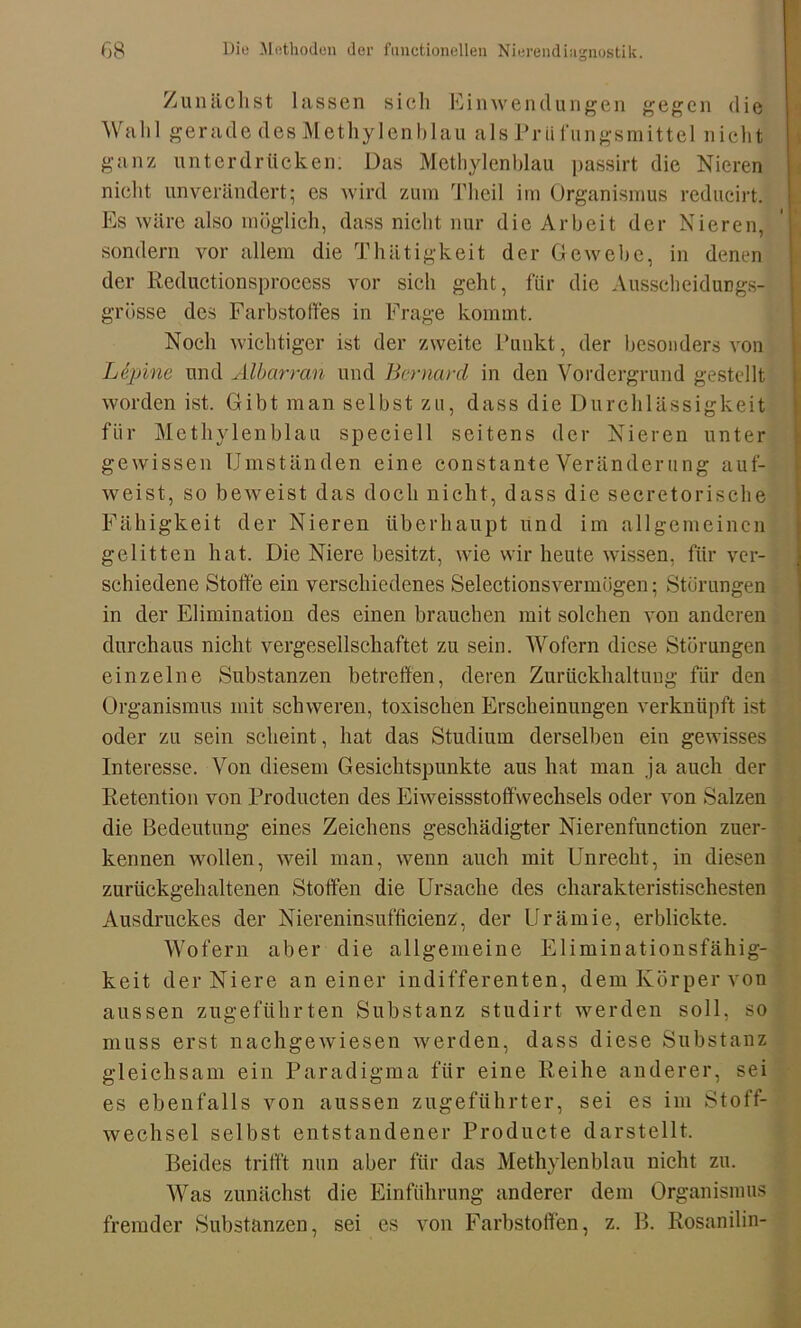 Zunächst lassen sich Einwendungen gegen die Wahl gerade des Methylenblau als Priifungsmittel nicht ganz unterdrücken: Das Methylenblau passirt die Nieren nicht unverändert; es wird zum Theil im Organismus reducirt. Es wäre also möglich, dass nicht nur die Arbeit der Nieren, sondern vor allem die Thätigkeit der Gewebe, in denen der Reductionsprocess vor sich geht, für die Ausscheidungs- grösse des Farbstoffes in Frage kommt. Noch wichtiger ist der zweite Punkt, der besonders von Lepine und Älbarran und Bernard in den Vordergrund gestellt worden ist. Gibt man selbst zu, dass die Durchlässigkeit für Methylenblau speciell seitens der Nieren unter gewissen Umständen eine constante Veränderung auf- weist, so beweist das doch nicht, dass die secretorische Fähigkeit der Nieren überhaupt und im allgemeinen gelitten hat. Die Niere besitzt, wie wir heute wissen, für ver- schiedene Stoffe ein verschiedenes Selectionsvermügen; Störungen in der Elimination des einen brauchen mit solchen von anderen durchaus nicht vergesellschaftet zu sein. Wofern diese Störungen einzelne Substanzen betreffen, deren Zurückhaltung für den Organismus mit schweren, toxischen Erscheinungen verknüpft ist oder zu sein scheint, hat das Studium derselben ein gewisses Interesse. Von diesem Gesichtspunkte aus hat man ja auch der Retention von Producten des Eiweissstoffwechsels oder von Salzen die Bedeutung eines Zeichens geschädigter Nierenfunction zuer- kermen wollen, weil man, wenn auch mit Unrecht, in diesen zurückgehaltenen Stoffen die Ursache des charakteristischesten Ausdruckes der Niereninsufficienz, der Urämie, erblickte. Wofern aber die allgemeine Eliminationsfähig- keit der Niere an einer indifferenten, dem Körper von aussen zugeführten Substanz studirt werden soll, so muss erst nachgewiesen werden, dass diese Substanz gleichsam ein Paradigma für eine Reihe anderer, sei es ebenfalls von aussen zugeführter, sei es im Stoff- wechsel selbst entstandener Producte darstellt. Beides trifft nun aber für das Methylenblau nicht zu. Was zunächst die Einführung anderer dem Organismus fremder Substanzen, sei es von Farbstoffen, z. B. Rosanilin-