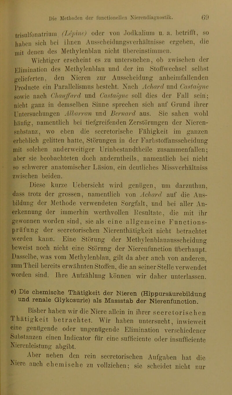 trisulfonatrium (Lcpine) oder von Jodkalium u. a. betrifft, so haben sich bei ihnen Ausscheidungsverhältnisse ergeben, die mit denen des Methylenblau nicht übereinstimmen. Wichtiger erscheint es zu untersuchen, ob zwischen der Elimination des Methylenblau und der im Stoffwechsel selbst gelieferten, den Nieren zur Ausscheidung anheimfallenden Producte ein Parallelismus besteht. Nach Acharcl und Castaigne sowie nach Chavffard und Castaigne soll dies der Fall sein; nicht ganz in demselben Sinne sprechen sich auf Grund ihrer Untersuchungen Älbarran und Bernard aus. Sie sahen wohl häufig, namentlich bei tiefgreifenden Zerstörungen der Nieren- substanz, wo eben die secretorischc Fähigkeit im ganzen erheblich gelitten hatte, Störungen in der Farbstoffausscheidung mit solchen anderweitiger Urinbestandtlieile zusammen fallen; aber sie beobachteten doch anderntheils, namentlich bei nicht so schwerer anatomischer Läsion, ein deutliches Missverhältnis zwischen beiden. Diese kurze Uebersicht wird genügen, um darzuthun, dass trotz der grossen, namentlich von Acharcl auf die Aus- bildung der Methode verwendeten Sorgfalt, und bei aller An- erkennung der immerhin werthvollen Pesultate, die mit ihr gewonnen worden sind, sie als eine allgemeine Functions- prüfung der secretorischen Nierenthätigkeit nicht betrachtet werden kann. Eine Störung der Methylenblauausscheidung beweist noch nicht eine Störung der Nierenfunction überhaupt. Dasselbe, was vom Methylenblau, gilt da aber auch von anderen, zumTheil bereits erwähnten Stoffen, die an seiner Stelle verwendet worden sind. Ihre Aufzählung können wir daher unterlassen. e) Die chemische Thätigkeit der Nieren (Hippursäurebildung und renale Glykosurie) als Massstab der Nierenfunction. Bisher haben wir die Niere allein in ihrer secretorischen fhätigkeit betrachtet. Wir haben untersucht, inwieweit eine genügende oder ungenügende Elimination verschiedener Substanzen einen Indicator für eine sufficiente oder insufficiente Nierenleistung abgibt. Aber neben den rein secretorischen Aufgaben hat die Niere auch chemische zu vollziehen; sie scheidet nicht nur