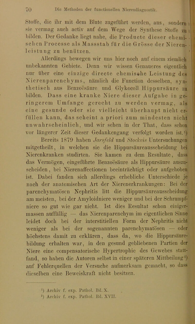 Stoffe, die ihr mit dem Blute zugeführt werden, aus, sondern sie vermag auch activ auf dem Wege der Synthese Stoffe zu bilden. Der Gedanke liegt nahe, die Producte dieser chemi- schen Processe als Massstal) fttr d ie G rosse der Nieren- 1 eistung zu benützen. Allerdings bewegen wir uns hier noch auf einem ziemlich unbekannten Gebiete. Denn wir wissen Genaueres eigentlich nur über eine einzige directe chemische Leistung des Nierenparenchyms, nämlich die Function desselben, syn- thetisch aus Benzoesäure und Glykocoll Hippursäure zu bilden. Dass eine kranke Niere dieser Aufgabe in ge- ringerem Umfange gerecht zu werden vermag, als eine gesunde oder sie vielleicht überhaupt nicht er- füllen kann, das scheint a priori zum mindesten nicht unwahrscheinlich, und wir sehen in der That, dass schon vor längerer Zeit dieser Gedankengang verfolgt worden ist.1) Bereits 1879 haben Jarsfeld und Stockvis Untersuchungen mitgetheilt, in welchen sie die Hippursäureausscheidung bei Nierenkranken studirten. Sie kamen zu dem Resultate, dass das Vermögen, eingeführte Benzoesäure als Hippursäure auszu- scheiden , bei Nierenaffectionen beeinträchtigt oder aufgehoben ist. Dabei fanden sich allerdings erhebliche Unterschiede je nach der anatomischen Art der Nierenerkrankungen: Bei der parenchymatösen Nephritis litt die Hippursäureausscheidung am meisten, bei der Amyloidniere weniger und bei der Schrnmpf- niere so gut wie gar nicht. Ist dies Resultat schon einiger- massen auffällig — das Nierenparenchym im eigentlichen Sinne leidet doch bei der interstitiellen Form der Nephritis nicht weniger als bei der sogenannten parenchymatösen — oder höchstens damit zu erklären, dass da, avo die Hippursänre-J bildung erhalten war, in den gesund gebliebenen Partien der Niere eine compensatorische Hypertrophie des Gewebes statt- fand, so haben die Autoren selbst in einer späteren Mittheilung2) auf Fehlerquellen der Versuche aufmerksam gemacht, so dass dieselben eine Beweiskraft nicht besitzen. q Archiv f. exp. Patliol. Bd. X. =) Archiv f. exp. Patliol. Bd. XVII.