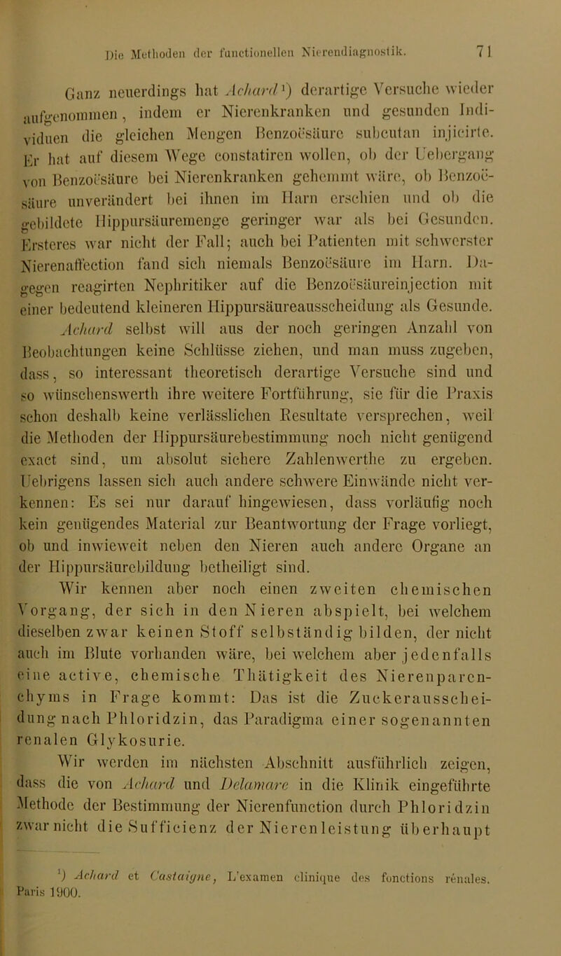 Ganz neuerdings hat Achard1) derartige Versuche wieder aufW'nommen, indem er Nierenkranken und gesunden Indi- viduen die gleichen Mengen Benzoesäure subcutan injicirte. Kr hat auf diesem Wege constatiren wollen, ob der Uebergang von Benzoesäure bei Nierenkranken gehemmt wäre, ob Benzoe- säure unverändert hei ihnen im Harn erschien und ob die gebildete Ilippursäuremenge geringer war als bei Gesunden. Ersteres war nicht der Fall; auch bei Patienten mit schwerster Nierenaffection fand sich niemals Benzoesäure im Harn. Da- gegen reagirten Nephritiker auf die Benzoesäureinjection mit einer bedeutend kleineren Hippursäureausscheidung als Gesunde. Acliard selbst will aus der noch geringen Anzahl von Beobachtungen keine Schlüsse ziehen, und man muss zugeben, dass, so interessant theoretisch derartige Versuche sind und so wiinschenswerth ihre weitere Fortführung, sie für die Praxis schon deshalb keine verlässlichen Resultate versprechen, weil die Methoden der Hippursäurebestimmung noch nicht genügend exact sind, um absolut sichere Zahlenwerthe zu ergeben. Uebrigens lassen sich auch andere schwere Einwände nicht ver- kennen: Es sei nur darauf hingewiesen, dass vorläufig noch kein genügendes Material zur Beantwortung der Frage vorliegt, ob und inwieweit neben den Nieren auch andere Organe an der Hippursäurebildung betheiligt sind. Wir kennen aber noch einen zweiten chemischen Vorgang, der sich in den Nieren ab spielt, bei welchem dieselben zwar keinen Stoff selbständig bilden, der nicht auch im Blute vorhanden wäre, bei welchem aber jedenfalls eine active, chemische Thätigkeit des Nierenparen- chyms in Frage kommt: Das ist die Zuckerausschei- dung nach Phloridzin, das Paradigma einer sogenannten renalen Glykosurie. Wir werden im nächsten Abschnitt ausführlich zeigen, dass die von Achard und Ddamare in die Klinik eingeführte Methode der Bestimmung der Nicrenfunction durch Phloridzin zwar nicht die Suffieienz der Nierenleistung überhaupt ') Achard et Castaigne, L’examen clinique des fonctions renales. Paris PJOO.