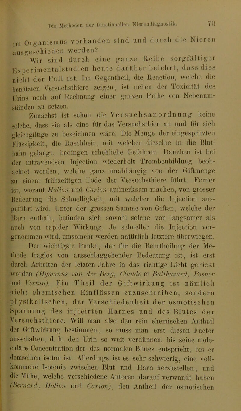 ini Organismus vorhanden sind und durch die Nieren ausgeschieden werden? Wir sind durch eine ganze Reihe sorgfältiger Experiment aistu dien heute darüber belehrt, dass dies nicht der Fall ist. Im Gegentheil, die Reaction, weicht; die benützten Versuchsthiere zeigen, ist neben der Toxicität des Urins noch auf Rechnung einer ganzen Reihe von Nebenum- ständen zu setzen. Zunächst ist schon die VerSuchsanordnung keine solche, dass sie als eine ftir das Versuchsthier an und für sich gl eich gi I tige zu bezeichnen wäre. Die Menge der cingcspritzten Flüssigkeit, die Raschheit, mit welcher dieselbe in die Blut- balm gelangt, bedingen erhebliche Gefahren. Daneben ist bei der intravenösen Injection wiederholt Trombcnbildung beob- achtet worden, welche ganz unabhängig von der Giftmenge zu einem frühzeitigen Tode der Versuchsthiere führt. Ferner ist, worauf Bidion und Carion aufmerksam machen, von grosser Bedeutung die Schnelligkeit, mit welcher die Injection aus- geführt wird. Unter der grossen Summe von Giften, welche der Harn enthält, befinden sieh sowohl solche von langsamer als auch von rapider Wirkung. .Je schneller die Injection vor- genommen wird, umsomehr werden natürlich letztere überwiegen. Der wichtigste Punkt, der für die Beurthcilung der Me- thode fraglos von ausschlaggebender Bedeutung ist, ist erst durch Arbeiten der letzten Jahre in das richtige Lieht gerückt worden (Hymanns van clcr Berg, Claude et Balthazard, Posncr und Vertun). Ein Theil der Gift Wirkung ist nämlich nicht chemischen Einflüssen zuzuschreiben, sondern physikalischen, der Verschiedenheit der osmotischen Spannung des injicirten Harnes und des Blutes der Versuchsthiere. Will man also den rein chemischen Antheil der Giftwirkung bestimmen, so muss man erst diesen Factor ausschalten, d. h. den Urin so weit verdünnen, bis seine mole- culäre Concentration der des normalen Blutes entspricht, bis er demselben isoton ist. Allerdings ist es sehr schwierig, eine voll- kommene Isotonic zwischen Blut und Harn herzustellen, und die Mühe, welche verschiedene Autoren darauf verwandt haben (Bernard, Kation und Carion), den Antheil der osmotischen