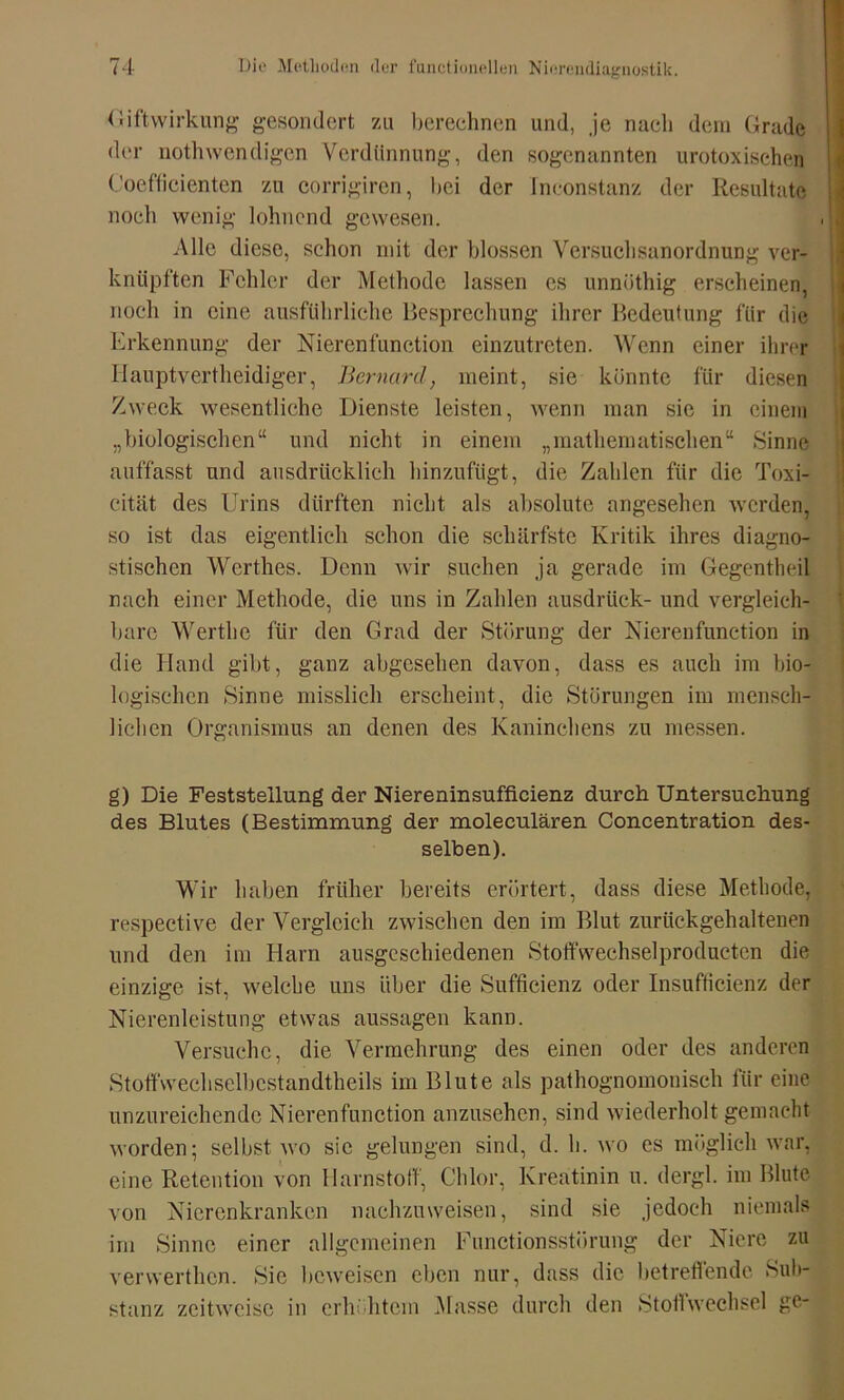 < liftWirkung gesondert zu berechnen und, je nach dem Grade der nothwendigen Verdünnung, den sogenannten urotoxisehen Coefticienten zu corrigiren, bei der fnconstanz der Resultate noch wenig lohnend gewesen. , 1 Alle diese, schon mit der blossen Versuchsanordnung ver- knüpften Fehler der Methode lassen es unnöthig erscheinen, noch in eine ausführliche Besprechung ihrer Bedeutung für die Erkennung der Nierenfunetion einzutreten. Wenn einer ihrer Hauptvertheidiger, Bernarcl, meint, sie könnte für diesen Zweck wesentliche Dienste leisten, wenn man sie in einem „biologischen“ und nicht in einem „mathematischen“ Sinne auffasst und ausdrücklich hinzufügt, die Zahlen für die Toxi- c.ität des Urins dürften nicht als absolute angesehen werden, so ist das eigentlich schon die schärfste Kritik ihres diagno- stischen Werthes. Denn wir suchen ja gerade im Gegentheil nach einer Methode, die uns in Zahlen ausdrück- und vergleich- bare Werthe für den Grad der Störung der Nierenfunction in die Hand gibt, ganz abgesehen davon, dass es auch im bio- logischen Sinne misslich erscheint, die Störungen im mensch- lichen Organismus an denen des Kaninchens zu messen. g) Die Feststellung der Niereninsufficienz durch Untersuchung des Blutes (Bestimmung der moleculären Concentration des- selben). Wir haben früher bereits erörtert, dass diese Methode, respective der Vergleich zwischen den im Blut zurückgehaltenen und den im Harn ausgeschiedenen Stoffwechselproducten die einzige ist, welche uns über die Sufficienz oder Insufficienz der Nierenleistung etwas aussagen kann. Versuche, die Vermehrung des einen oder des anderen Stoffwechselbcstandtheils im Blute als pathognomonisch für eine unzureichende Nierenfunction anzusehen, sind wiederholt gemacht worden; selbst wo sie gelungen sind, d. h. wo es möglich war, eine Retention von Harnstoff, Chlor, Kreatinin u. dergl. im Blute von Nierenkranken nachzuweisen, sind sie jedoch niemals im Sinne einer allgemeinen Functionsstörung der Niere zu verwerthen. Sie beweisen eben nur, dass die betreffende Sub- stanz zeitweise in erhöhtem Masse durch den StoflWechsel ge-