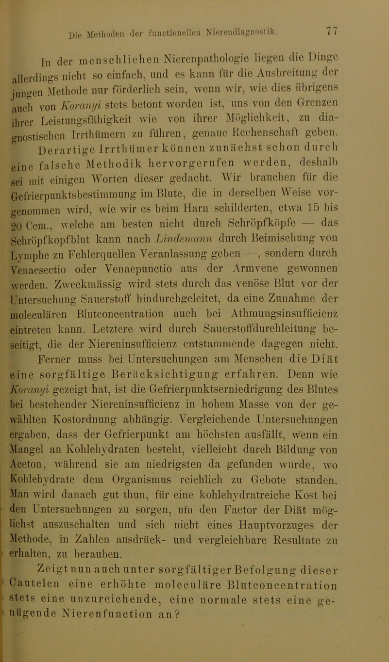 In der menschlichen Nierenpathologie liegen die Dinge allerdings nicht so einfach, und es kann für die Ausbreitung der jungen Methode nur förderlich sein, wenn wir, wie dies übrigens auch von Koranyi stets betont worden ist, uns von den Grenzen ihrer Leistungsfähigkeit wie von ihrer Möglichkeit, zu dia- gnostischen Irrthümern zu führen, genaue Rechenschaft geben. Derartige Irrthtimer können zunächst schon durch eine falsche Methodik hervorgerufen werden, deshalb sei mit einigen Worten dieser gedacht. Wir brauchen für die Gefrierpunktsbestimmung im Blute, die in derselben Weise vor- «•enommen wird, wie wir cs beim llarn schildeiten, etwa 15 bis 20 Ccm., welche am besten nicht durch Schröpfköpfe — das Schröpfkopfblut kann nach Lindemann durch Beimischung von Lymphe zu Fehlerquellen Veranlassung geben —, sondern durch Venaesectio oder Venaepunctio aus der Armvene gewonnen werden. Zweckmässig wird stets durch das venöse Blut vor der Untersuchung Sauerstoff hindurchgeleitet, da eine Zunahme der moleculären Blutconcentration auch bei Athmungsinsufficienz eintreten kann. Letztere wird durch Sauerstoffdurchleitung be- seitigt, die der Niereninsufficienz entstammende dagegen nicht. Ferner muss bei Untersuchungen am Menschen die Diät eine sorgfältige Berücksichtigung erfahren. Denn wie Koranyi gezeigt hat, ist die Gefrierpunktserniedrigung des Blutes bei bestehender Niereninsufficienz in hohem Masse von der ge- wählten Kostordnung abhängig. Vergleichende Untersuchungen ergaben, dass der Gefrierpunkt am höchsten ausfällt, wenn ein Mangel an Kohlehydraten besteht, vielleicht durch Bildung von Aceton, während sie am niedrigsten da gefunden wurde, wo Kohlehydrate dem Organismus reichlich zu Gebote standen. Man wird danach gut tliun, für eine kohlehydratreiche Kost bei den Untersuchungen zu sorgen, uin den Factor der Diät mög- lichst auszuschalten und sich nicht eines Hauptvorzuges der Methode, in Zahlen ausdrück- und vergleichbare Resultate zu ' erhalten, zu berauben. Zeigt nun auch unter sorgfältiger Befolgung diese r • Cantelen eine erhöhte moleculäre Blutconcentration stets eine unzureichende, eine normale stets eine ge- nügende Nierenfunction an’?