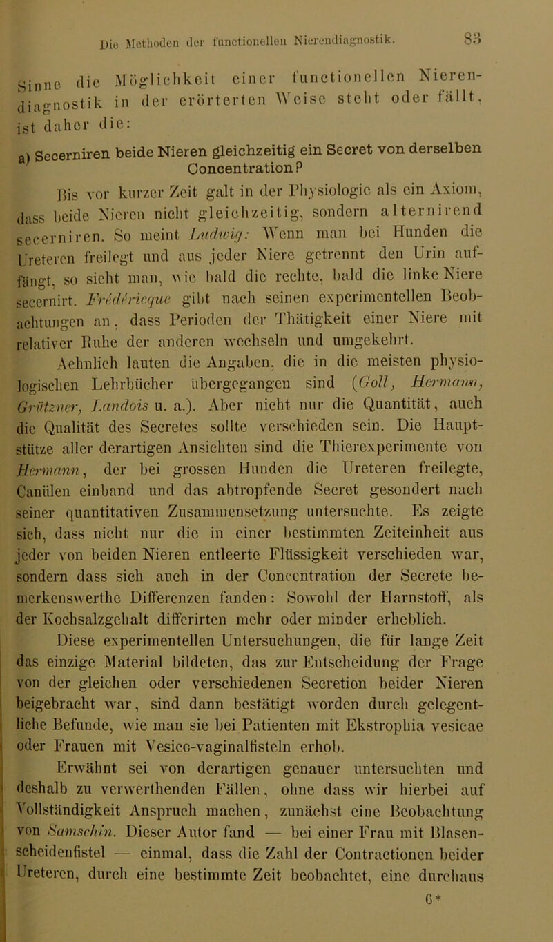 Sinne (He Möglichkeit einer functionell Diagnostik in der erörterten Weise stellt ist daher die: cn Nieren- oder fällt, a) Secerniren beide Nieren gleichzeitig ein Secret von derselben Concentration ? ßis vor kurzer Zeit galt in der Physiologie als ein Axiom, dass beide Nieren nicht gleichzeitig, sondern alternirend secerniren. So meint Ludwig: Wenn man hei Hunden die Uretercn freilegt und aus jeder Niere getrennt den Urin auf- fängt. so sicht man, wie bald die rechte, bald die linke Niere secernirt. Fn'dericque gibt nach seinen experimentellen Beob- achtungen an, dass Perioden der Thätigkeit einer Niere mit relativer Ruhe der anderen wechseln und umgekehrt. Aehnlieh lauten die Angaben, die in die meisten physio- logischen Lehrbücher Ubergegangen sind {Goll, Hermann, Grützner, Lctndois u. a.). Aber nicht nur die Quantität, auch die Qualität des Secretes sollte verschieden sein. Die Haupt- stütze aller derartigen Ansichten sind die Thierexperimente von Hermann, der bei grossen Hunden die Ureteren freilegte, Canälen einband und das abtropfende Secret gesondert nach seiner quantitativen Zusammensetzung untersuchte. Es zeigte sich, dass nicht nur die in einer bestimmten Zeiteinheit aus jeder von beiden Nieren entleerte Flüssigkeit verschieden war, sondern dass sich auch in der Concentration der Secrete be- merkenswerthe Differenzen fanden: Sowohl der Harnstoff, als der Kochsalzgehalt differirten mehr oder minder erheblich. Diese experimentellen Untersuchungen, die für lange Zeit das einzige Material bildeten, das zur Entscheidung der Frage von der gleichen oder verschiedenen Secretion beider Nieren beigebracht war, sind dann bestätigt worden durch gelegent- liche Befunde, wie man sie bei Patienten mit Ekstrophia vesicae oder Frauen mit Vesicc-vaginalfisteln erhob. Erwähnt sei von derartigen genauer untersuchten und deshalb zu verwerthenden Fällen, ohne dass wir hierbei auf Vollständigkeit Anspruch machen, zunächst eine Beobachtung von Samscliin. Dieser Autor fand — bei einer Frau mit Blasen- scheidenfistel — einmal, dass die Zahl der Contractioncn beider Ureteren, durch eine bestimmte Zeit beobachtet, eine durchaus 6*