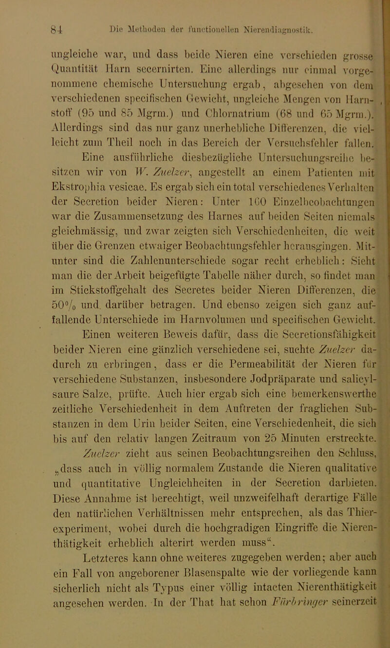 ungleiche war, und dass beide Nieren eine verschieden grosse Quantität Harn secernirten. Eine allerdings nur einmal vorge- nommene chemische Untersuchung ergab, abgesehen von dem verschiedenen specifischen Gewicht, ungleiche Mengen von Harn- stoff (95 und 85 Mgrm.) und Chlornatrium (68 und 65 Mgrm.). Allerdings sind das nur ganz unerhebliche Differenzen, die viel- leicht zum Tlieil noch in das Bereich der Versuchsfehler fallen. Eine ausführliche diesbezügliche Untersuchungsreilie be- sitzen wir von W. Zuelzer, angestellt an einem Patienten mit Ekstrophia vesicae. Es ergab sich ein total verschiedenes Verhalten der Secretion beider Nieren: Unter ICO Einzelbeobachtungen war die Zusammensetzung des Harnes auf beiden Seiten niemals gleichmässig, und zwar zeigten sich Verschiedenheiten, die weit über die Grenzen etwaiger Beobachtungsfehler hcrausgiugen. Mit- unter sind die Zahlenunterschiede sogar recht erheblich: Sieht man die der Arbeit beigefügte Tabelle näher durch, so findet man im Stickstoffgehalt des Secretes beider Nieren Differenzen, die 50% und. darüber betragen. Und ebenso zeigen sich ganz auf- fallende Unterschiede im Harnvolumen und specifischen Gewicht. Einen weiteren Beweis dafür, dass die Sccretionsfähigkeit beider Nieren eine gänzlich verschiedene sei, suchte Zuelzer da- durch zu erbringen, dass er die Permeabilität der Nieren für verschiedene Substanzen, insbesondere Jodpräparate und salicyl- saure Salze, prüfte. Auch hier ergab sich eine bemerkenswerthe zeitliche Verschiedenheit in dem Auftreten der fraglichen Sub- stanzen in dein Urin beider Seiten, eine Verschiedenheit, die sich bis auf den relativ langen Zeitraum von 25 Minuten erstreckte. Zuelzer zieht aus seinen Beobachtungsreihen den Schluss, „dass auch in völlig normalem Zustande die Nieren qualitative und quantitative Ungleichheiten in der Secretion darbieten. Diese Annahme ist berechtigt, weil unzweifelhaft derartige Fälle den natürlichen Verhältnissen mehr entsprechen, als das Thier- experiment, wobei durch die hochgradigen Eingriffe die Nieren- thätigkeit erheblich alterirt werden muss“. Letzteres kann ohne weiteres zugegeben werden; aber auch ein Fall von angeborener Blasenspalte wie der vorliegende kann sicherlich nicht als Typus einer völlig intacten Nierenthätigkeit angesehen werden. In der That hat schon Fnrbringer seinerzeit