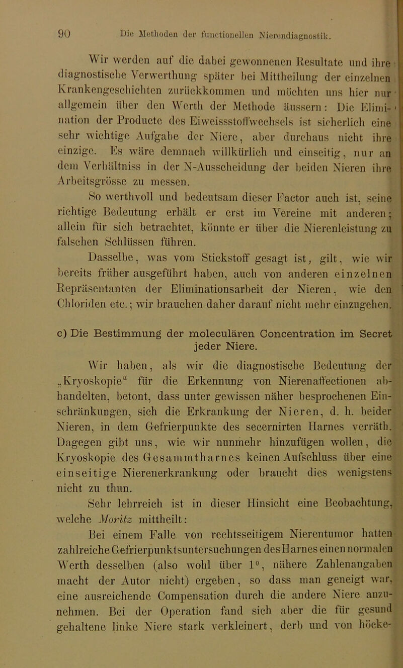 Wir werden auf die dabei gewonnenen Resultate und ihre diagnostische Vervverthung später bei Mittheilung der einzelnen Krankengeschichten zurückkommen und möchten uns hier nur allgemein über den Werth der Methode äussern: Die Elimi-1 ■ nation der Producte des Eiweissstoffwechsels ist sicherlich eine sehr wichtige Aufgabe der Niere, aber durchaus nicht ihre einzige. Es wäre demnach willkürlich und einseitig, nur an dem Verhältniss in der N-Ausscheidung der beiden Nieren ihre Arbeitsgrösse zu messen. So werthvoll und bedeutsam dieser Factor auch ist, seine richtige Bedeutung erhält er erst im Vereine mit anderen; allein für sich betrachtet, könnte er über die Nierenleistung zu falschen Schlüssen führen. Dasselbe, was vom Stickstoff gesagt ist, gilt, wie wir bereits früher ausgeführt haben, auch von anderen einzelnen Repräsentanten der Eliminationsarbeit der Nieren, wie den Chloriden etc.; wir brauchen daher darauf nicht mehr einzugehen. c) Die Bestimmung der moleculären Concentration im Secret jeder Niere. Wir haben, als wir die diagnostische Bedeutung der „lvryoskopie“ für die Erkennung von Nierenaffectionen ab- handelten, betont, dass unter gewissen näher besprochenen Ein- schränkungen, sich die Erkrankung der Nieren, d. h. beider Nieren, in dem Gefrierpunkte des secernirten Harnes verräth. Dagegen gibt uns, wie wir nunmehr hinzufügen wollen, die Kryoskopie des Gesammtharnes keinen Aufschluss über eine einseitige Nierenerkrankung oder braucht dies wenigstens nicht zu thun. Sehr lehrreich ist in dieser Hinsicht eine Beobachtung, welche Moritz mittheilt: Bei einem Falle von rechtsseitigem Nierentumor hatten zahlreiche Gefrierpunktsuntersuchungen desHarnes einen normalen Werth desselben (also wohl über 10, nähere Zahlenangaben macht der Autor nicht) ergeben, so dass man geneigt war, eine ausreichende Compensation durch die andere Niere auzu- nehmen. Bei der Operation fand sich aber die für gesund gehaltene linke Niere stark verkleinert, derb und von bücke-