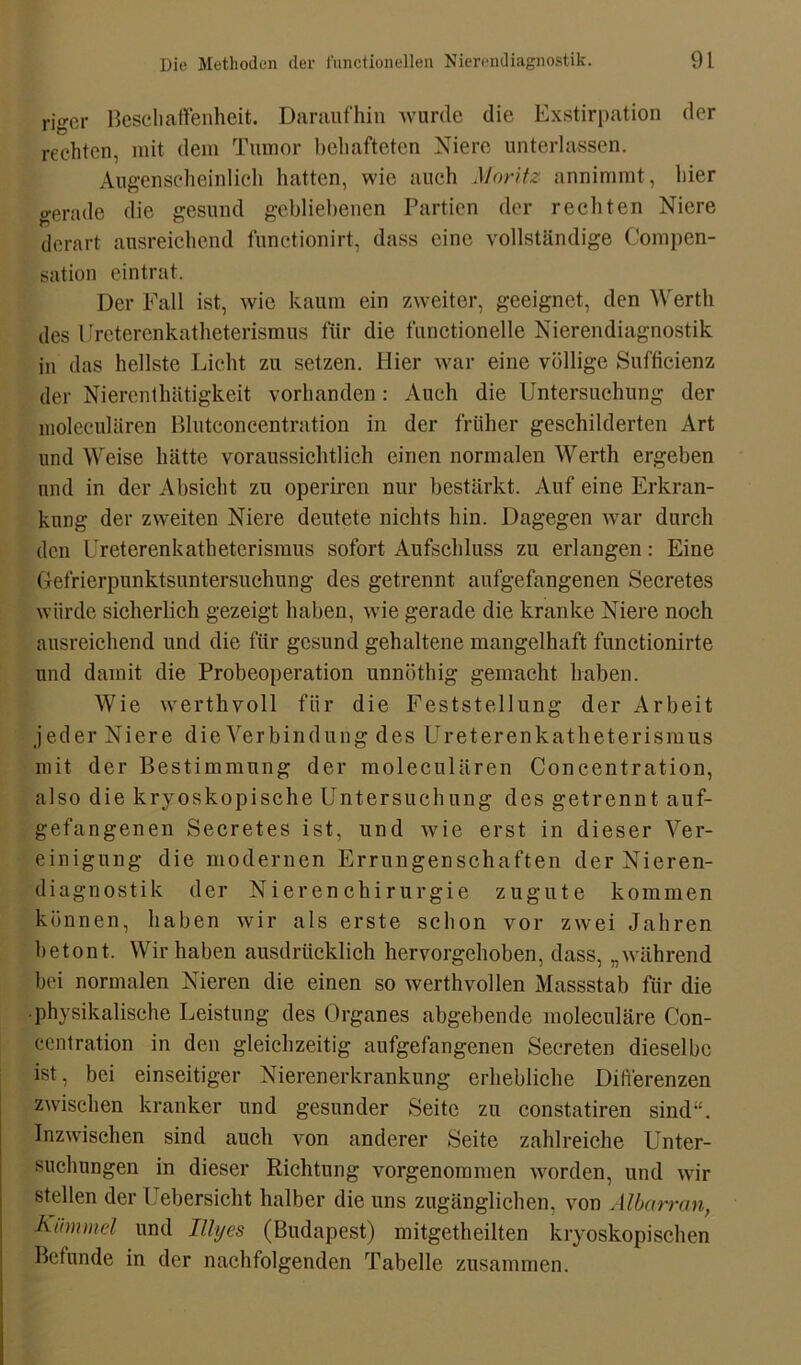 rigor Beschaffenheit. Daraufhin wurde die Exstirpation der rechten, mit dem Tumor behafteten Niere unterlassen. Augenscheinlich hatten, wie auch Moritz annimmt, hier gerade die gesund gebliebenen Partien der rechten Niere derart ausreichend functionirt, dass eine vollständige Compen- sation eintrat. Der Fall ist, wie kaum ein zweiter, geeignet, den Werth des Ureterenkatheterismus für die fnnctionelle Nierendiagnostik in das hellste Licht zu setzen. Hier war eine völlige Sufficienz der Nierenthätigkeit vorhanden : Auch die Untersuchung der moleeulüren Bluteoncentration in der früher geschilderten Art und Weise hätte voraussichtlich einen normalen Werth ergeben und in der Absicht zu operiren nur bestärkt. Auf eine Erkran- kung der zweiten Niere deutete nichts hin. Dagegen war durch den Ureterenkatheterismus sofort Aufschluss zu erlangen: Eine Gefrierpunktsuntersuchung des getrennt aufgefangenen Secretes würde sicherlich gezeigt haben, wie gerade die kranke Niere noch ausreichend und die für gesund gehaltene mangelhaft functionirte und damit die Probeoperation unnöthig gemacht haben. Wie werthvoll für die Feststellung der Arbeit jeder Niere die Verbindung des Ureterenkatheterismus mit der Bestimmung der moleculären Coneentration, also die kryoskopische Untersuchung des getrennt auf- gefangenen Secretes ist, und wie erst in dieser Ver- einigung die modernen Errungenschaften der Nieren- diagnostik der Nieren Chirurgie zugute kommen können, haben wir als erste schon vor zwei Jahren betont. Wir haben ausdrücklich hervorgehoben, dass, „während bei normalen Nieren die einen so werthvollen Massstab für die •physikalische Leistung des Organes abgebende moleculäre Con- centration in den gleichzeitig aufgefangenen Seereten dieselbe ist, bei einseitiger Nierenerkrankung erhebliche Differenzen zwischen kranker und gesunder Seite zu constatiren sind. Inzwischen sind auch von anderer Seite zahlreiche Unter- suchungen in dieser Richtung vorgenommen worden, und wir stellen der l ebersiclit halber die uns zugänglichen, von Albarran, Kümmel und Illyes (Budapest) mitgetheilten kryoskopischen Befunde in der nachfolgenden Tabelle zusammen.