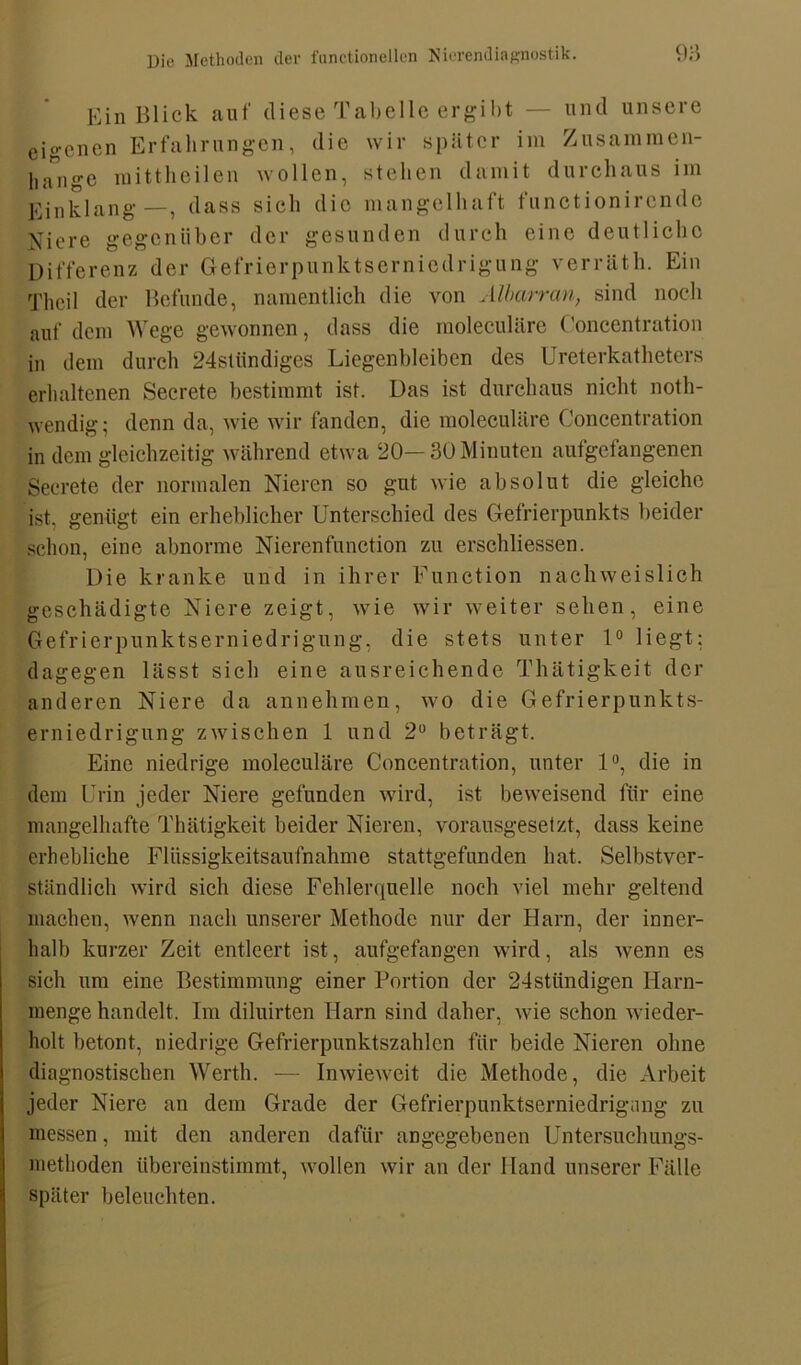 Ein Blick auf diese Tabelle ergibt — und unsere eio-enen Erfahrungen, die wir später im Zusammen- hänge mittheilen wollen, stehen damit durchaus im Einklang—, dass sieh die mangelhaft functionirende Niere gegenüber der gesunden durch eine deutliche Differenz der Gefrierpunktserniedrigung verräth. Ein Thcil der Befunde, namentlich die von Albarran, sind noch auf dem Wege gewonnen, dass die moleculäre Concentration in dem durch 24stiindiges Liegenbleiben des Ureterkatheters erhaltenen Secrete bestimmt ist. Das ist durchaus nicht noth- wendig; denn da, wie wir fanden, die moleculäre Concentration in dem gleichzeitig während etwa 20—30 Minuten aufgefangenen Secrete der normalen Nieren so gut wie absolut die gleiche ist, genügt ein erheblicher Unterschied des Gefrierpunkts beider schon, eine abnorme Nierenfunction zu erschliessen. Die kranke und in ihrer Function nachweislich geschädigte Niere zeigt, wie wir weiter sehen, eine Gefrierpunktserniedrigung, die stets unter 1° liegt; dagegen lässt sich eine ausreichende Thätigkeit der anderen Niere da annehmen, wo die Gefrierpunkts- erniedrigung zwischen 1 und 2° beträgt. Eine niedrige moleculäre Concentration, unter 1°, die in dem Urin jeder Niere gefunden wird, ist beweisend für eine mangelhafte Thätigkeit beider Nieren, vorausgesetzt, dass keine erhebliche Flüssigkeitsaufnahme stattgefunden hat. Selbstver- ständlich wird sich diese Fehlerquelle noch viel mehr geltend machen, wenn nach unserer Methode nur der Harn, der inner- halb kurzer Zeit entleert ist, aufgefangen wird, als -wenn es sich um eine Bestimmung einer Portion der 24stündigen Harn- menge handelt. Im diluirten Harn sind daher, wie schon wieder- holt betont, niedrige Gefrierpunktszahlen für beide Nieren ohne diagnostischen Werth. — Inwieweit die Methode, die Arbeit jeder Niere an dem Grade der Gefrierpunktserniedrignng zu messen, mit den anderen dafür angegebenen Untersuch ungs- methoden übereinstimmt, wollen wir an der Hand unserer Fälle später beleuchten.
