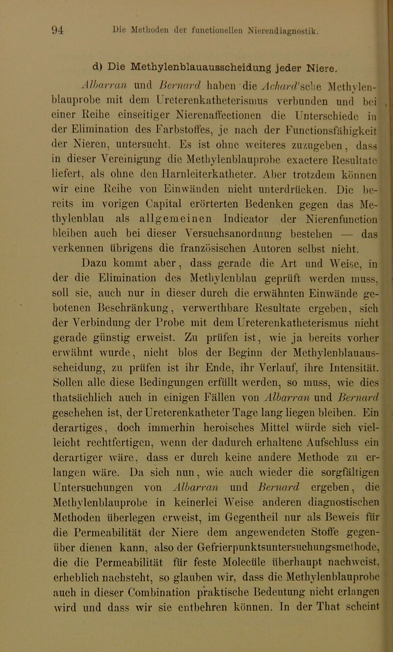 d) Die Methylenblauausscheidung jeder Niere. Al bar ran und Bernard haben die Achard'sche Mcthylen- blauprobe mit dem Ureterenkatheterismus verl)unden und bei einer Reihe einseitiger Nierenaffectionen die Unterschiede in der Elimination des Farbstoffes, je nach der Functionsfähigkeit der Nieren, untersucht. Es ist ohne weiteres zuzugeben, dass in dieser Vereinigung die Methylenblauprobe exactere Resultate liefert, als ohne den Harnleiterkatheter. Aber trotzdem können wir eine Reihe von Einwänden nicht unterdrücken. Die be- reits im vorigen Capital erörterten Bedenken gegen das Me- thylenblau als allgemeinen Indicator der Nierenfunction bleiben auch bei dieser Versuchsanordnung bestehen — das verkennen übrigens die französischen Autoren selbst nicht. Dazu kommt aber, dass gerade die Art und Weise, in der die Elimination des Methylenblau geprüft werden muss, soll sie, auch nur in dieser durch die erwähnten Einwände ge- botenen Beschränkung, venverthbare Resultate ergeben, sich der Verbindung der Probe mit dem Ureterenkatheterismus nicht gerade günstig erweist. Zu prüfen ist, wie ja bereits vorher erwähnt wurde, nicht blos der Beginn der Methylenblauaus- scheidung, zu prüfen ist ihr Ende, ihr Verlauf, ihre Intensität. Sollen alle diese Bedingungen erfüllt werden, so muss, wie dies thatsächlich auch in einigen Fällen von Albarran und Bernard geschehen ist, der Ureterenkatheter Tage lang liegen bleiben. Ein derartiges, doch immerhin heroisches Mittel würde sich viel- leicht rechtfertigen, wenn der dadurch erhaltene Aufschluss ein derartiger wäre, dass er durch keine andere Methode zu er- langen wäre. Da sich nun, wie auch wieder die sorgfältigen Untersuchungen von Albarran und Bernard ergeben, die Methylenblauprobe in keinerlei Weise anderen diagnostischen Methoden überlegen erweist, im Gegentheil nur als Beweis für die Permeabilität der Niere dem angewendeten Stoffe gegen- über dienen kann, also der Gefrierpunktsuntersuchungsmethode, die die Permeabilität für feste Molecüle überhaupt nachweist, erheblich nachsteht, so glauben wir, dass die Methylenblauprobe auch in dieser Combination praktische Bedeutung nicht erlangen wird und dass wir sie entbehren können, ln der That scheint