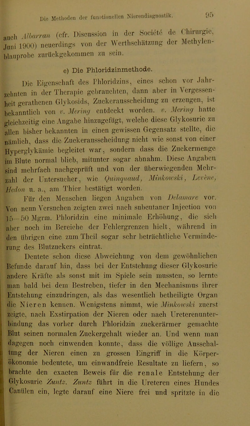 auch Alkuran (cfr. Discussion in der Socictä Juni 1900) neuerdings von der W erthschätzung blauprobe zurückgekommen zu sein. de Chirurgie, der Mcthylen- e) Die Phloridzinmethode. Die Eigenschaft des Phloridzins, eines schon vor -Jahr- zehnten in der Therapie gebrauchten, dann aber in Vergessen- heit gerathenen Glykosids, Zuckerausscheidung zu erzeugen, Dt bekanntlicli von v. Mering entdeckt worden, v. Mering hatte gleichzeitig eine Angabe hinzugefügt, welche diese Glvkosurie zu allen bisher bekannten in einen gewissen Gegensatz stellte, die nämlich, dass die Zuckerausscheidung nicht wie sonst von einer Hyperglykämie begleitet war, sondern dass die Zuckermenge im Blute normal blieb, mitunter sogar abnahm. Diese Angaben sind mehrfach nachgeprüft und von der überwiegenden Mehr- zahl der Untersucher, wie Quinquaucl, Minkowski, Lei:hie, Hcdon u. a., am Thier bestätigt worden. Für den Menschen liegen Angaben von Delamare vor. Von neun Versuchen zeigten zwei nach subcutancr lnjcction von 15—50 Mgrm. Phloridzin eine minimale Erhöhung, die sich aber noch im Bereiche der Fehlergrenzen hielt, während in den übrigen eine zum Thcil sogar sehr beträchtliche Verminde- rung des Blutzuckers eintrat. Deutete schon diese Abweichung von dem gewöhnlichen Befunde darauf hin, dass bei der Entstehung dieser Glvkosurie andere Kräfte als sonst mit im Spiele sein mussten, so lernte man bald bei dem Bestreben, tiefer in den Mechanismus ihrer Entstehung einzudringen, als das wesentlich betheiligte Organ die Nieren kennen. Wenigstens nimmt, wie Minkowski zuerst zeigte, nach Exstirpation der Nieren oder nach Ureterenunter- bindung das vorher durch Phloridzin zuckerärmer gemachte Blut seinen normalen Zuckergehalt wieder an. Und wenn man dagegen noch cinwcnden konnte, dass die völlige Ausschal- tung der Nieren einen zu grossen Eingriff in die Körper- ökonomie bedeutete, um einwandfreie Resultate zu liefern, so brachte den exacten Beweis für die renale Entstehung der i Glvkosurie Znutz. Zuntz führt in die Ureteren eines Hundes