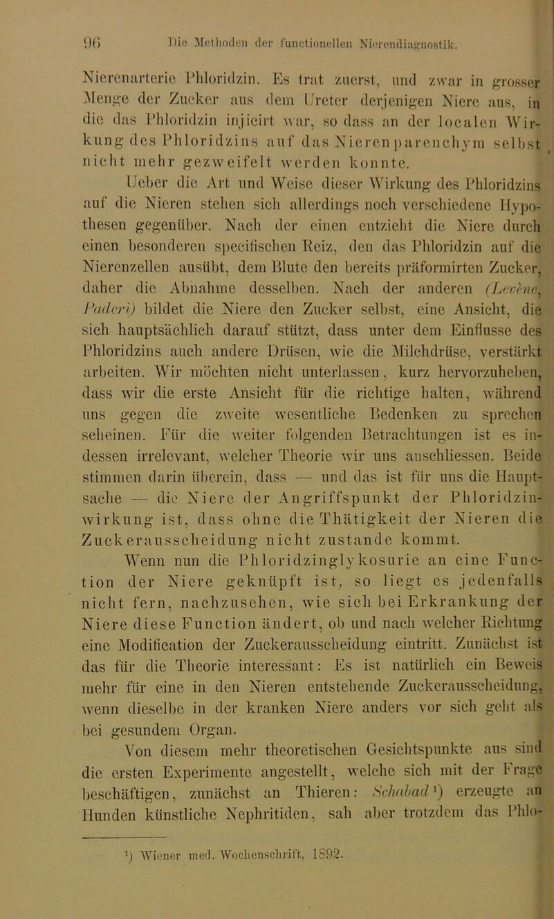 Nierenarteric Phloridzin. Es trat zuerst, und zwar in grosser Menge der Zucker aus dem Ir et er derjenigen Niere aus, in die das Phloridzin injicirt war, so dass an der localen Wir- kung des Phloridzins auf das Nieren parenchym seihst nicht mehr gezweifeit werden konnte. Ueber die Art und Weise dieser Wirkung des Phloridzins auf die Nieren stehen sich allerdings noch verschiedene Hypo- thesen gegenüber. Nach der einen entzieht die Niere durch einen besonderen specilischen Reiz, den das Phloridzin auf die Nierenzellen austibt, dem Blute den bereits präformirten Zucker, daher die Abnahme desselben. Nach der anderen (Levencl Paderi) bildet die Niere den Zucker selbst, eine Ansicht, die sich hauptsächlich darauf stützt, dass unter dem Einflüsse des Phloridzins auch andere Drüsen, wie die Milchdrüse, verstärkt arbeiten. Wir möchten nicht unterlassen, kurz hervorzuheben, dass wir die erste Ansicht für die richtige halten, während uns gegen die zweite wesentliche Bedenken zu sprechen scheinen. Für die weiter folgenden Betrachtungen ist es in- dessen irrelevant, welcher Theorie wir uns anschliessen. Beide stimmen darin iiherein, dass — und das ist für uns die Haupt- sache — die Niere der Angriffspunkt der Phloridzin- wirkung ist, dass ohne die Thätigkeit der Nieren die Zuckerausscheidung nicht zustande kommt. Wenn nun die Phloridzinglykosurie an eine Func- tion der Niere geknüpft ist, so liegt es jedenfalls nicht fern, nachzusehen, wie sich bei Erkrankung der Niere diese Function ändert, ob und nach welcher Richtung eine Modification der Zuckerausscheidung eintritt. Zunächst ist das für die Theorie interessant: Es ist natürlich ein Beweis mehr für eine in den Nieren entstehende Zuckerausscheidung, wenn dieselbe in der kranken Niere anders vor sich geht als bei gesundem Organ. Von diesem mehr theoretischen Gesichtspunkte aus sind die ersten Experimente angestellt, welche sich mit der !• rage beschäftigen, zunächst an Thieren: Schabad*) erzeugte an Hunden künstliche Nephritiden, sah aber trotzdem das Phlo- Wiener med. Wochenschrift, 1892.