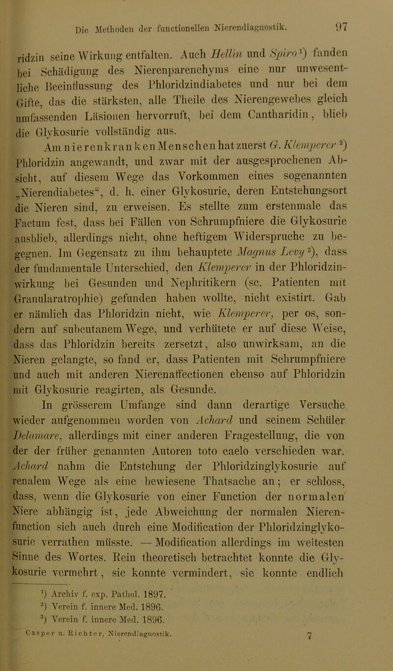 ridzin seine Wirkung entfalten. Auch Hellin und Spirox) fanden bei Schädigung des Nierenparenchyms eine nur unwesent- liche Beeinflussung des Phloridzindiabetes und nur bei dem Gifte, das die stärksten, alle Theile des Nierengewebes gleich umfassenden Läsionen hervorruft, bei dem Cantharidin, blieb die Glykosurie vollständig aus. Am n ie renkran k en Menschen hat zuerst G. Klempercr * 2) Phloridzin angewandt, und zwar mit der ausgesprochenen Ab- sicht, auf diesem Wege das Vorkommen eines sogenannten „Nierendiabetes“, d. h. einer Glykosurie, deren Entstehungsort die Nieren sind, zu erweisen. Es stellte zum erstenmale das Factum fest, dass bei Fällen von Schrumpfniere die Glykosurie ausblieb, allerdings nicht, ohne heftigem Widerspruche zu be- gegnen. Im Gegensatz zu ihm behauptete Magnus Lewj3), dass der fundamentale Unterschied, den Klemperer in der Phloridzin- wirkung bei Gesunden und Nephritikern (sc. Patienten mit Granularatrophie) gefunden haben wollte, nicht existirt. Gab er nämlich das Phloridzin nicht, wie Klemperer, per os, son- dern auf suheutanem Wege, und verhütete er auf diese Weise, dass das Phloridzin bereits zersetzt, also unwirksam, an die Nieren gelangte, so fand er, dass Patienten mit Sehrumpfniere und auch mit anderen Nierenaffectionen ebenso auf Phloridzin mit Glykosurie reagirten, als Gesunde. In grösserem Umfange sind dann derartige Versuche wieder aufgenommen worden von Acharcl und seinem Schüler Dclamare, allerdings mit einer anderen Fragestellung, die von der der früher genannten Autoren toto caelo verschieden war. Achard nahm die Entstehung der Phloridzinglykosurie auf renalem Wege als eine bewiesene Thatsache an; er schloss, dass, wenn die Glykosurie von einer Function der normalen Niere abhängig ist, jede Abweichung der normalen Nieren- function sich auch durch eine Moditication der Phloridzinglyko- suric verrathen müsste. — Moditication allerdings im weitesten Sinne des Wortes. Rein theoretisch betrachtet konnte die Gly- kosurie vermehrt, sic konnte vermindert, sie konnte endlich ') Archiv f. exp. Patliol. 1897. 2) Verein f. innere Med. 1890. z) Verein f. innere Med. 1896. Casper u. Richter, Nierendiagnostik. 7