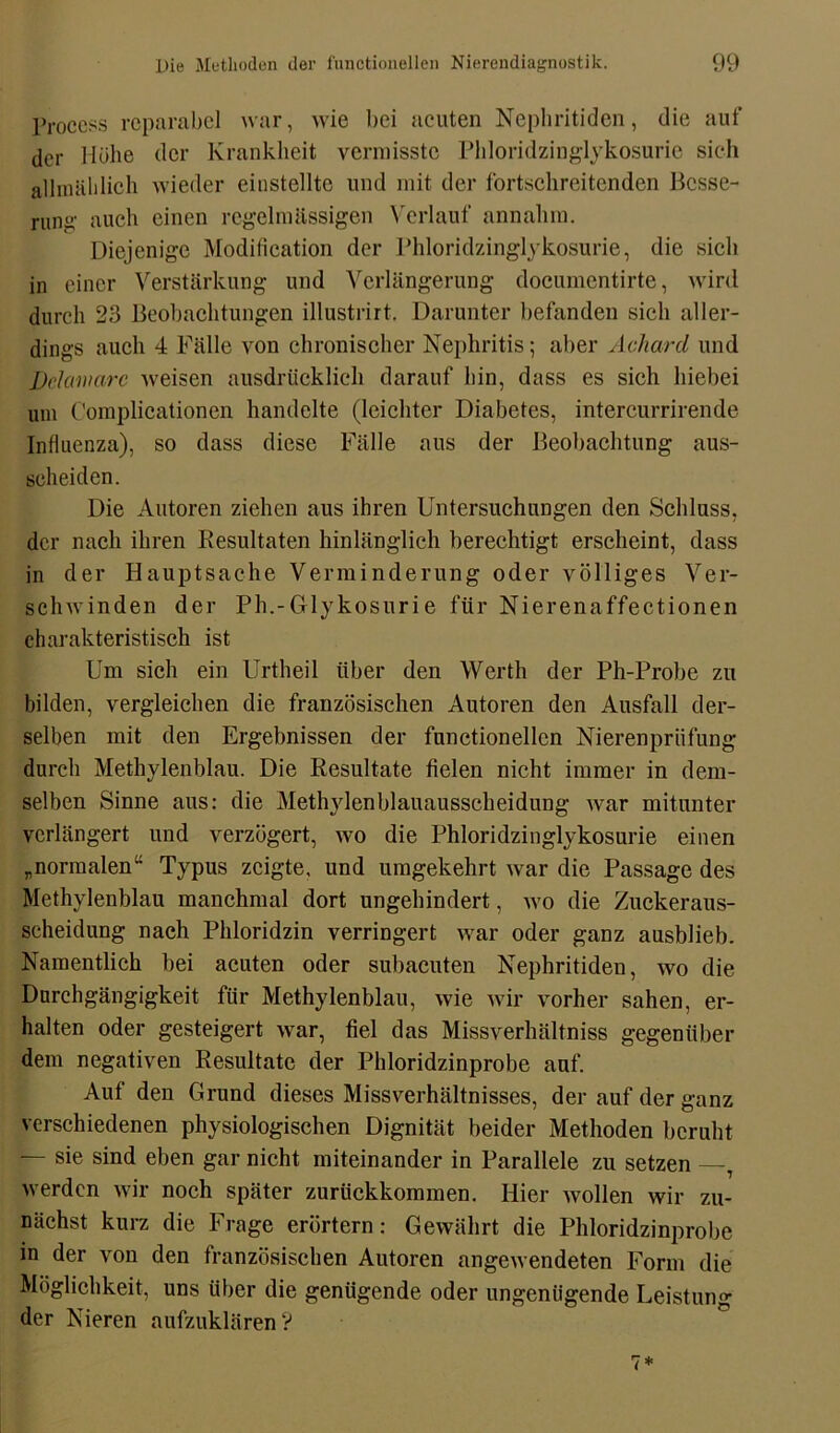 Process reparabel war, wie bei acuten Nephritiden, die auf der Mühe der Krankheit vermisste Phloridzinglykosurie sich allmählich wieder einstellte und mit der fortschreitenden Besse- rung auch einen regelmässigen Verlauf annahm. Diejenige Modification der Phloridzinglykosurie, die sich in einer Verstärkung und Verlängerung documentirte, wird durch 23 Beobachtungen illustrirt. Darunter befanden sich aller- dings auch 4 Fälle von chronischer Nephritis; aber Achcird und Delaware weisen ausdrücklich darauf hin, dass es sich hiebei um Complicationen handelte (leichter Diabetes, intercurrirende Influenza), so dass diese Fälle aus der Beobachtung aus- seheiden. Die Autoren ziehen aus ihren Untersuchungen den Schluss, der nach ihren Resultaten hinlänglich berechtigt erscheint, dass in der Hauptsache Verminderung oder völliges Ver- schwinden der Ph.-Gflykosurie für Nierenaffectionen charakteristisch ist Um sich ein Urtheil über den Werth der Ph-Probe zu bilden, vergleichen die französischen Autoren den Ausfall der- selben mit den Ergebnissen der functionellcn Nierenpriifung durch Methylenblau. Die Resultate fielen nicht immer in dem- selben Sinne aus: die Methylenblauausscheidung war mitunter verlängert und verzögert, wo die Phloridzinglykosurie einen „normalen“ Typus zeigte, und umgekehrt war die Passage des Methylenblau manchmal dort ungehindert, wo die Zuckeraus- scheidung nach Phloridzin verringert war oder ganz ausblieb. Namentlich bei acuten oder subacuten Nephritiden, wo die Durchgängigkeit für Methylenblau, wie wir vorher sahen, er- halten oder gesteigert war, fiel das Missverhältnis gegenüber dem negativen Resultate der Phloridzinprobe auf. Auf den Grund dieses Missverhältnisses, der auf der ganz verschiedenen physiologischen Dignität beider Methoden beruht — sie sind eben gar nicht miteinander in Parallele zu setzen —T werden wir noch später zurückkommen. Hier wollen wir zu- nächst kurz die Frage erörtern: Gewährt die Phloridzinprobe in der von den französischen Autoren angewendeten Form die Möglichkeit, uns über die genügende oder ungenügende Leistung der Nieren aufzuklären V