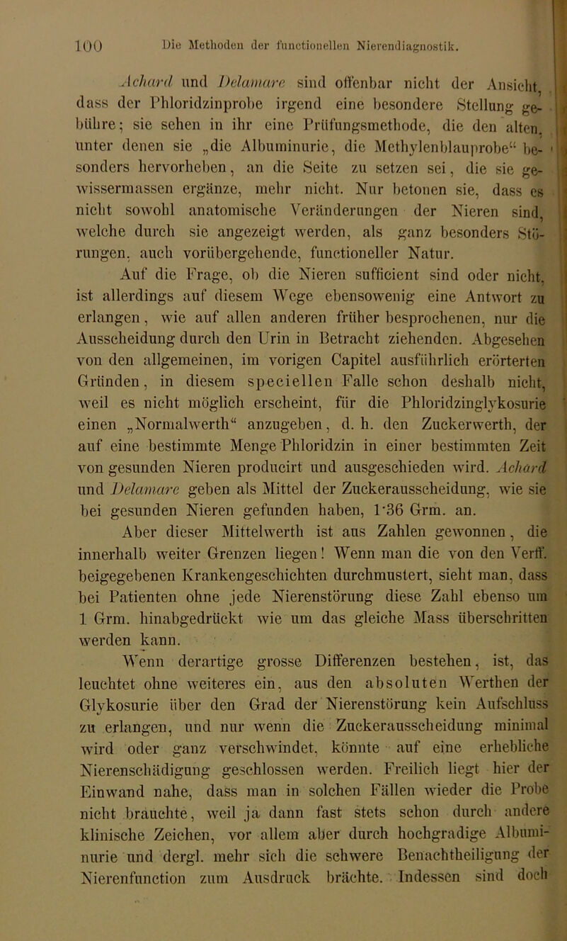 Achard und Delamarc sind offenbar nicht der Ansicht dass der Phloridzinprobe irgend eine besondere Stellung ge- bühre; sie sehen in ihr eine Prüfungsmethode, die den alten, unter denen sie „die Albuminurie, die Methylenblauprobe“ be- • j sonders hervorheben, an die Seite zu setzen sei, die sie ge- wissermassen ergänze, mehr nicht. Nur betonen sie, dass es nicht sowohl anatomische Veränderungen der Nieren sind, welche durch sie angezeigt werden, als ganz besonders Stö- rungen, auch vorübergehende, funetioneller Natur. Auf die Frage, ob die Nieren sufficient sind oder nicht, ist allerdings auf diesem Wege ebensowenig eine Antwort zu erlangen, wie auf allen anderen früher besprochenen, nur die Ausscheidung durch den Urin in Betracht ziehenden. Abgesehen von den allgemeinen, im vorigen Capitel ausführlich erörterten Gründen, in diesem speciellen Falle schon deshalb nicht, weil es nicht möglich erscheint, für die Phloridzinglykosurie einen „Normalwerth“ anzugeben, d. h. den Zuckerwerth, der auf eine bestimmte Menge Phloridzin in einer bestimmten Zeit von gesunden Nieren producirt und ausgesebieden wird. Acliard und Delamarc geben als Mittel der Zuckerausscheidung, wie sie bei gesunden Nieren gefunden haben, P36 Grm. an. Aber dieser Mittelwerth ist aus Zahlen gewonnen, die innerhalb weiter Grenzen liegen! Wenn man die von den Verif. beigegebenen Krankengeschichten durchmustert, sieht man, dass bei Patienten ohne jede Nierenstörung diese Zahl ebenso um 1 Grm. hinabgedrückt wie um das gleiche Mass überschritten werden kann. Wenn derartige grosse Differenzen bestehen, ist, das leuchtet ohne weiteres ein, aus den absoluten Werthen der Glykosurie über den Grad der Nierenstörung kein Aufschluss zu erlangen, und nur wenn die Zuckerausscheidung minimal wird oder ganz verschwindet, könnte auf eine erhebliche Nierenschädigung geschlossen werden. Freilich liegt hier der Einwand nahe, dass man in solchen Fällen wieder die Probe nicht brauchte, weil ja dann fast stets schon durch andere klinische Zeichen, vor allem aber durch hochgradige Albumi- nurie und dergl. mehr sich die schwere Benachtheilignng der Nierenfunction zum Ausdruck brächte. Indessen sind doch
