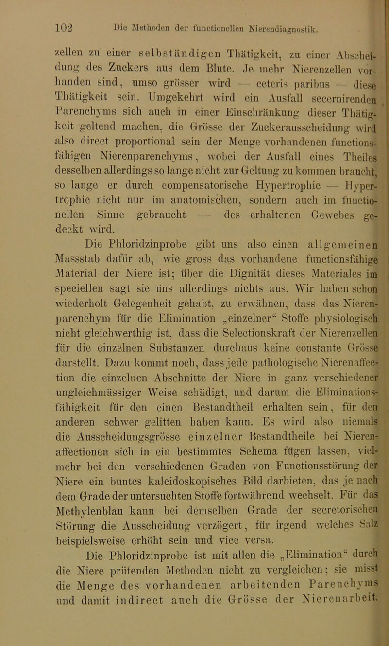 zellen zu einer selbständigen Thätigkeit, zu einer Abschei- dung des Zuckers aus dem Blute. Je mehr Nierenzellen vor- handen sind, umso grösser wird — ceteris paribus — diese Thätigkeit sein. Umgekehrt wird ein Ausfall secernirenden Parenchyms sich auch in einer Einschränkung dieser Thätig- keit geltend machen, die Grösse der Zuckerausscheidung wird also direct proportional sein der Menge vorhandenen functions- fähigen Nierenparenchyms, wobei der Ausfall eines Theilcs desselben allerdings so lange nicht zur Geltung zu kommen braucht, so lange er durch compensatorische Hypertrophie — Hyper- trophie nicht nur im anatomischen, sondern auch im functio- nellen Sinne gebraucht — des erhaltenen Gewebes ge- deckt wird. Die Phloridzinprobe gibt uns also einen allgemeinen Massstab dafür ab, wie gross das vorhandene functionsfähige Material der Niere ist; über die Dignität dieses Materiales im speciellen sagt sie uns allerdings nichts aus. Wir haben schon wiederholt Gelegenheit gehabt, zu erwähnen, dass das Nieren- parenchym für die Elimination „einzelner“ Stoffe physiologisch nicht gleichwerthig ist, dass die Selectionskraft der Nierenzellen für die einzelnen Substanzen durchaus keine constante Grösse darstellt. Dazu kommt noch, dass jede pathologische Nierenaffee- tion die einzelnen Abschnitte der Niere in ganz verschiedener ungleichmässiger Weise schädigt, und darum die Eliminations- fähigkeit für den einen Bestandteil erhalten sein, für den anderen schwer gelitten haben kann. Es wird also niemals die Ausscheidungsgrösse einzelner Bestandtheile bei Nieren- atfectionen sich in ein bestimmtes Schema fügen lassen, viel- mehr bei den verschiedenen Graden von Functionsstörung der Niere ein buntes kaleidoskopisches Bild darbieten, das je nach dem Grade der untersuchten Stoffe fortwährend wechselt. Für das Methylenblau kann bei demselben Grade der secretorischen Störung die Ausscheidung verzögert, für irgend welches Salz beispielsweise erhöht sein und vice versa. Die Phloridzinprobe ist mit allen die „Elimination“ durch die Niere prüfenden Methoden nicht zu vergleichen; sie misst die Menge des vorhandenen arbeitenden Parenchyms und damit indirect auch die Grösse der Nierenarbeit.