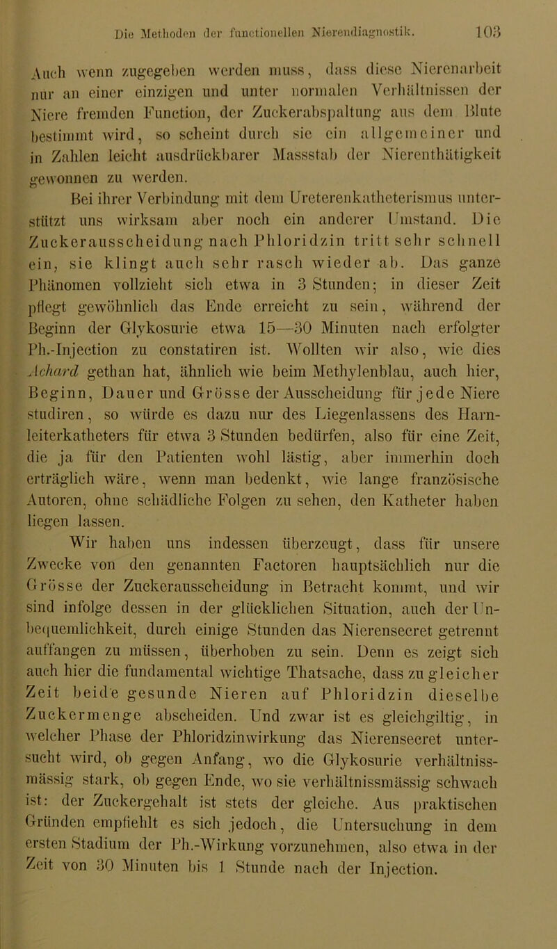 Auch wenn zugegeben werden muss, dass diese Nierenarbeit nur an einer einzigen und unter normalen Verhältnissen der Niere fremden Function, der Zuckerabspaltung aus dem Blute bestimmt wird, so scheint durch sie ein allgemeiner und in Zahlen leicht ausdrlickbarer Massstab der Nicrenthätigkeit gewonnen zu werden. Bei ihrer Verbindung mit dem Ureterenkatheterismus unter- stützt uns wirksam aber noch ein anderer I'instand. Die Zuckerausscheidung nach Phloridzin trittsehr schnell ein, sie klingt auch sehr rasch wieder ab. Das ganze Phänomen vollzieht sich etwa in 3 Stunden; in dieser Zeit pflegt gewöhnlich das Ende erreicht zu sein, während der Beginn der Glykosurie etwa 15—30 Minuten nach erfolgter Ph.-Injection zu constatiren ist. Wollten wir also, wie dies Achard gethan hat, ähnlich wie beim Methylenblau, auch hier, Beginn, Dauer und Grösse der Ausscheidung für jede Niere studiren, so würde es dazu nur des Liegenlassens des Harn- leiterkatheters für etwa 3 Stunden bedürfen, also für eine Zeit, die ja für den Patienten wohl lästig, aber immerhin doch erträglich wäre, wenn man bedenkt, wie lange französische Autoren, ohne schädliche Folgen zu sehen, den Katheter haben liegen lassen. Wir haben uns indessen überzeugt, dass für unsere Zwecke von den genannten Factoren hauptsächlich nur die Grösse der Zuckerausscheidung in Betracht kommt, und wir sind infolge dessen in der glücklichen Situation, auch der Un- bequemlichkeit, durch einige Stunden das Nierensecret getrennt auffangen zu müssen, überhoben zu sein. Denn es zeigt sich auch hier die fundamental wichtige Tliatsache, dass zu gleicher Zeit beide gesunde Nieren auf Phloridzin dieselbe Zuckermengc abscheiden. Und zwar ist es gleichgiltig, in welcher Phase der Phloridzinwirkung das Nierensecret unter- sucht wird, ob gegen Anfang, wo die Glykosurie verhältniss- mässig stark, ob gegen Ende, wo sie verhältnissmässig schwach ist: der Zuckergehalt ist stets der gleiche. Aus praktischen Gründen empfiehlt es sich jedoch, die Untersuchung in dem ersten Stadium der Ph.-Wirkung vorzunehmen, also etwa in der Zeit von 30 Minuten bis 1 Stunde nach der Injection.