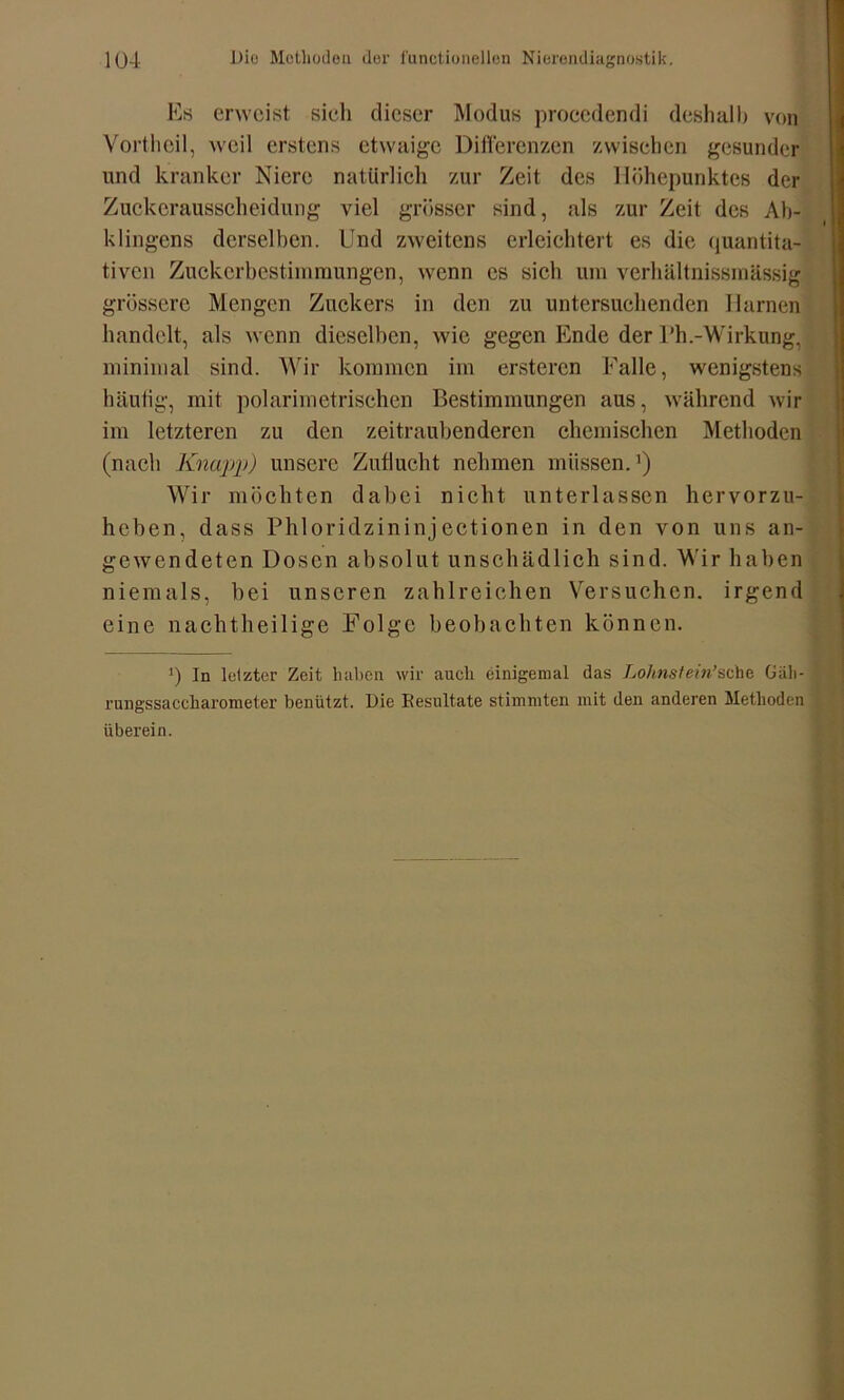 Es erweist sich dieser Modus procedendi deshalb von Vortheil, weil erstens etwaige Differenzen zwischen gesunder und kranker Niere natürlich zur Zeit des Höhepunktes der Zuckerausscheidung viel grösser sind, als zur Zeit des Ab- klingens derselben. Und zweitens erleichtert es die quantita- tiven Zuckerbestimmungen, wenn cs sich um verhältnissmässig grössere Mengen Zuckers in den zu untersuchenden Harnen handelt, als wenn dieselben, wie gegen Ende der Uh.-Wirkung, minimal sind. Wir kommen im ersteren Falle, wenigstens häufig, mit polarimetrischen Bestimmungen aus, während wir im letzteren zu den zeitraubenderen chemischen Methoden (nach Knapp) unsere Zuflucht nehmen müssen.1) Wir möchten dabei nicht unterlassen hervorzu- heben, dass Phloridzininjectionen in den von uns an- gewendeten Dosen absolut unschädlich sind. Wir haben niemals, bei unseren zahlreichen Versuchen, irgend eine nachtheilige Folge beobachten können. ') In letzter Zeit haben wir auch einigemal das Lohnstein’sehe Gäh- rungssaccliarometer benützt. Die Resultate stimmten mit den anderen Methoden überein.